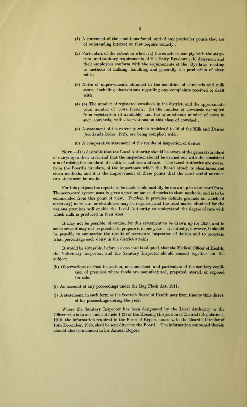 (1) A statement of the conditions found, and of any particular points that are of outstanding interest or that require remedy ; (2) Particulars of the extent to which (a) the cowsheds comply with the struc- tural and sanitary requirements of the Dairy Bye-laws ; (b) dairymen and their employees conform with the requirements of the Bye-laws relating to methods of milking, handling, and generally the production of clean milk ; (3) Notes of improvements obtained in the condition of cowsheds and milk stores, including observations regarding any complaints received or dealt with ; (4) (a) The number of registered cowsheds in the district, and the approximate total number of cows therein ; (b) the number of cowsheds exempted from registration (if available) and the approximate number of cows in such cowsheds, with observations on this class of cowshed ; (5) A statement of the extent to which Articles 5 to 16 of the Milk and Dairies (Scotland) Order, 1925, are being complied with ; (6) A comparative statement of the results of inspection of dairies. Note.—It is desirable that the Local Authority should be aware of the general standard of dairying in their area, and that the inspection should be carried out with the consistent aim of raising the standard of health, cleanliness and care. The Local Authority are aware, from the Board’s circulars, of the importance which the Board attach to cleanliness and clean methods, and it is the improvement of these points that the most useful advance can at present be made. For this purpose the reports to be made could usefully be drawn up in score-card form. The score-card system usually gives a predominance of marks to clean methods, and is to be commended from this point of view. Further, it provides definite grounds on which (if necessary) more care or cleanliness may be required, and the total marks obtained for the various premises will enable the Local Authority to understand the degree of care with which milk is produced in their area. It may not be possible, of course, for this statement to be drawn up for 1926, and in some areas it may not be possible to prepare it in one year. Eventually, however, it should be possible to summarise the results of score-card inspection of dairies and to ascertain what percentage each dairy in the district attains. It would be advisable, before a score-card is adopted, that the Medical Officer of Health, the Veterinary Inspector, and the Sanitary Inspector should consult together on the subject. (h) Observations on food inspection, unsound food, and particulars of the sanitary condi- tion of premises where foods are manufactured, prepared, stored, or exposed for sale. (i) An account of any proceedings under the Rag Flock Act, 1911. (j) A statement, in such form as the Scottish Board of Health may from time to time direct, of his proceedings during the year. Where the Sanitary Inspector has been designated by the Local Authority as the Officer who is to act under Article 1 (3) of the Housing (Inspection of District) Regulations, 1910, the information required in the Form of Report issued with the Board’s Circular of 15th December, 1926, shall be sent direct to the Board. The information contained therein should also be included in his Annual Report.