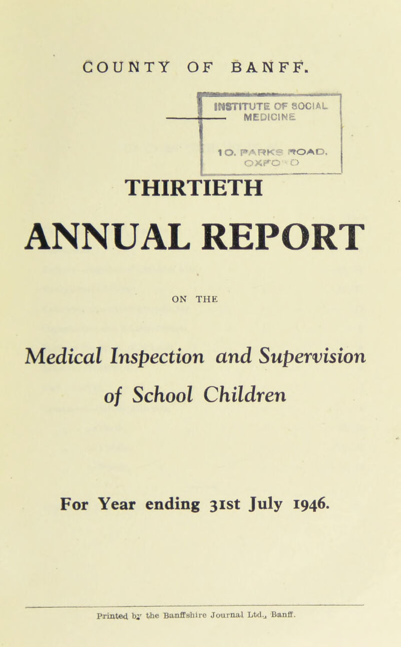 COUNTY OF BANFF. INSTITUTE OF SOCIAL — MEDICINE lO. PARKS “TOAD. OXf^O O THIRTIETH ANNUAL REPORT ON THE Medical Inspection and Supervision of School Children For Year ending 31st July 1946.