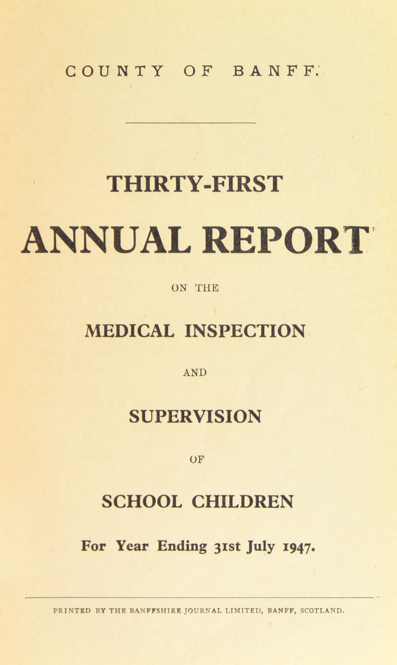COUNTY OF BANFF. THIRTY-FIRST ANNUAL REPORT ON THE MEDICAL INSPECTION AND SUPERVISION SCHOOL CHILDREN For Year Ending 31st July 1947.