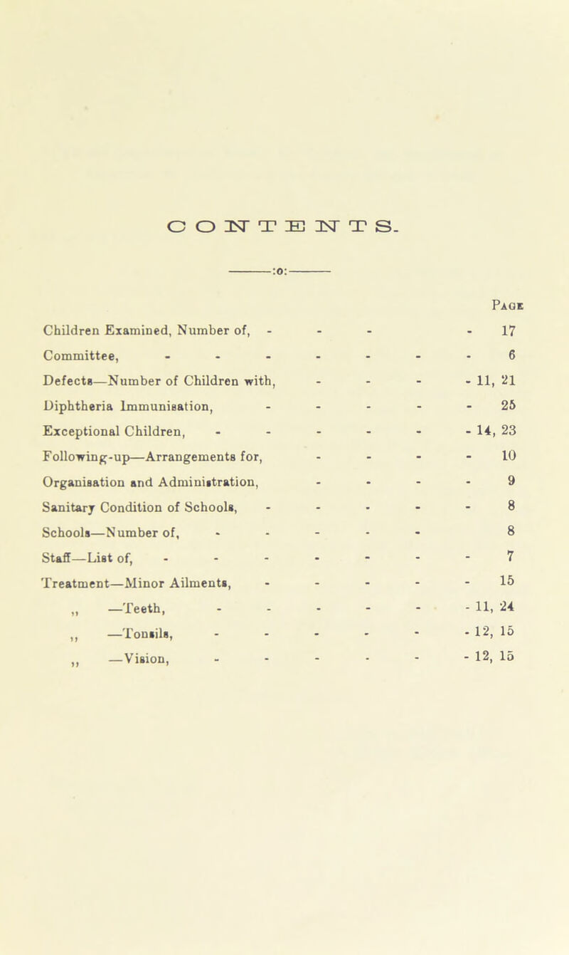 CONTENTS. -:o:- Children Examined, Number of, Committee, ... Defects—Number of Children with, Diphtheria Immunisation, Exceptional Children, Following-up—Arrangements for, Organisation and Administration, Sanitary Condition of Schools, Schools—Number of, Staff—List of, - Treatment—Minor Ailments, „ —Teeth, ,, —Tonsils, ,, —Vision, Page 17 6 - 11, *21 25 - 14, 23 10 9 8 8 7 15 - 11, 24 - 12, 15 - 12, 15