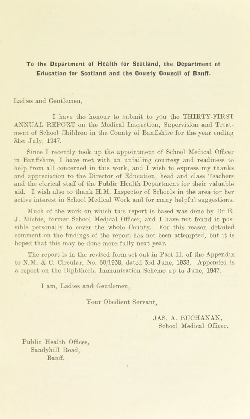 To the Department of Health for Scotland; the Department of Education for Scotland and the County Council of Banff. Ladies and Gentlemen, I have the honour to submit to you the THIRTY-FIRST ANNUAL REPORT on the Medical Inspection, Supervision and Treat- ment of School Children in the County of Banffshire for the year ending 31st July, 1347. Since I recently took up the appointment of School Medical Officer in Banffshire, I have met with an unfailing courtesy and readiness to help from all concerned in this work, and I wish to express my thanks and appreciation to the Director of Education, head and class Teachers and the clerical staff of the Public Health Department for their valuable aid. I wish also to thank H.M. Inspector of Schools in the area for her active interest in School Medical Work and for many helpful suggestions. Much of the work on which this report is based was done by Dr E. J. Michie, former School Medical Officer, and I have not found it pos- sible personally to cover the whole County. For this reason detailed comment on the findings of the report has not been attempted, but it is hoped that this may be done more fully next year. The report is in the revised form set out in Part II. of the Appendix to N.M. & C. Circular, No. 60/1938, dated 3rd June, 1938. Appended is a report on the Diphtheria Immunisation Scheme up to June, 1947. I am, Ladies and Gentlemen, Your Obedient Servant, JAS. A. BUCHANAN, School Medical Officer. Public Health Offices, Sandyhill Road, Banff.