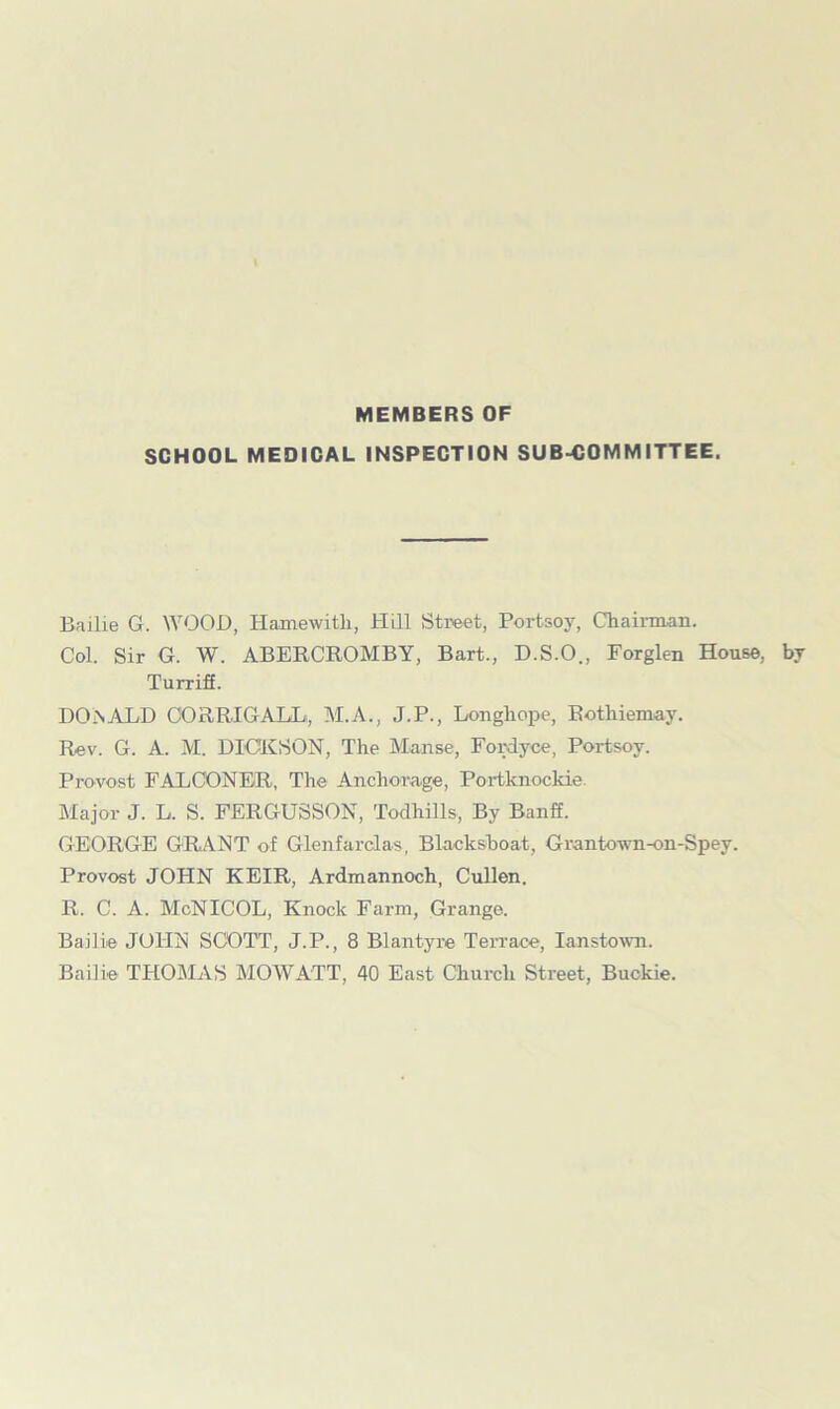 MEMBERS OF SCHOOL MEDICAL INSPECTION SUBCOMMITTEE. Bailie G. WOOD, Hamewitli, Hill Street, Portsoy, Chairman. Col. Sir G. W. ABERCROMBY, Bart., D.S.O., Forglen House, by Turriff. DO.nALI) OORRIGALLi, M.A., J.P., Longhope, Rothiemay. Rev. G. A. M. DICKSON, The Manse, Fordyce, Portsoy. Provost FALCONER, The Anchorage, Portknockie. Major J. L. S. FERGUSSON, Todhills, By Banff. GEORGE GRANT of Glenfarclas. Blackshoat, Grantown-on-Spey. Provost JOHN KEIR, Ardmannoch, Cullen. R. C. A. McNICOL, Knock Farm, Grange. Bailie JOHN SCOTT, J.P., 8 Blantyre Terrace, Ianstown. Bailie THOMAS MOW ATT, 40 East Church Street, Buckie.