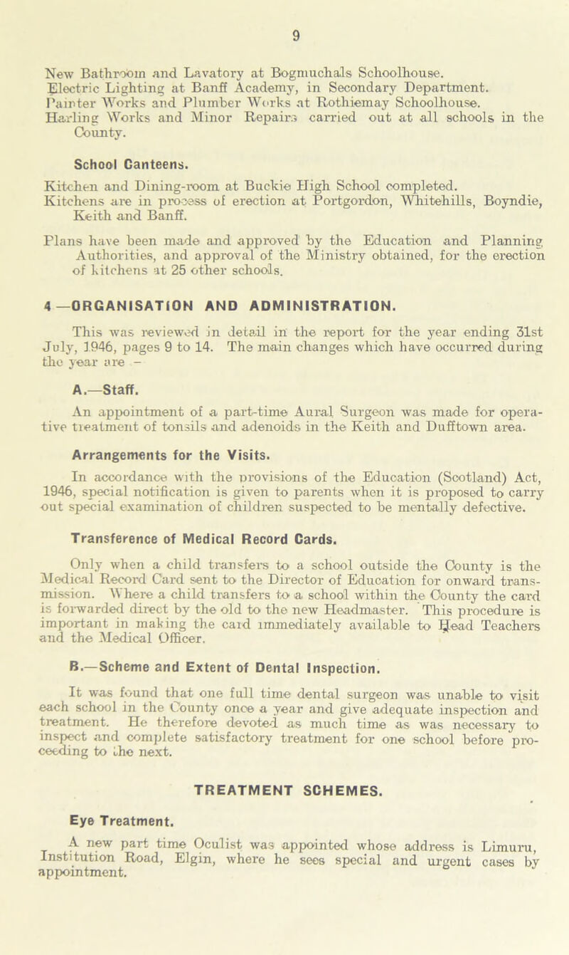 New Bathroom and Lavatory at Bogmuchals Schoolhouse. Electric Lighting at Banff Academy, in Secondary Department. Painter Works and Plumber Works at Rothiemay Schoolhouse. Harling Works and Minor Repairs canoed out at all schools in the County. School Canteens. Kitchen and Dining-room at Buckie High School completed. Kitchens are in process of erection at Portgordon, Whitehills, Boyndie, Keith and Banff. Plans have been made and approved by the Education and Planning Authorities, and approval of the Ministry obtained, for the erection of kitchens at 25 other schools. 4 —ORGANISATION AND ADMINISTRATION. This was reviewed in detail in the report for the year ending 31st July, 1946, pages 9 to 14. The main changes which have occurred during the year are A. —Staff. An appointment of a part-time Aural Surgeon was made for opera- tive treatment of tonsils and adenoids in the Keith and Dufftown area. Arrangements for the Visits. In accordance with the provisions of the Education (Scotland) Act, 1946, special notification is given to parents when it is proposed to carry out special examination of children suspected to be mentally defective. Transference of Medical Record Cards. Only when a child transfers to a school outside the County is the Medical Record Card sent to the Director of Education for onward trans- mission. Where a child transfers to a school within the County the card is forwarded direct by the old to the new Headmaster. This procedure is important in making the caid immediately available to IJead Teachers and the Medical Officer. B. — Scheme and Extent of Dental Inspection. It was found that one full time dental surgeon was unable to visit each school in the County once a year and give adequate inspection and treatment. He therefore devoted as much time as was necessary to inspect and complete satisfactory treatment for one school before pro- ceeding to the next. TREATMENT SCHEMES. Eye Treatment. A new part time Oculist was appointed whose address is Limuru, Institution Road, Elgin, where he sees special and urgent cases by appointment.