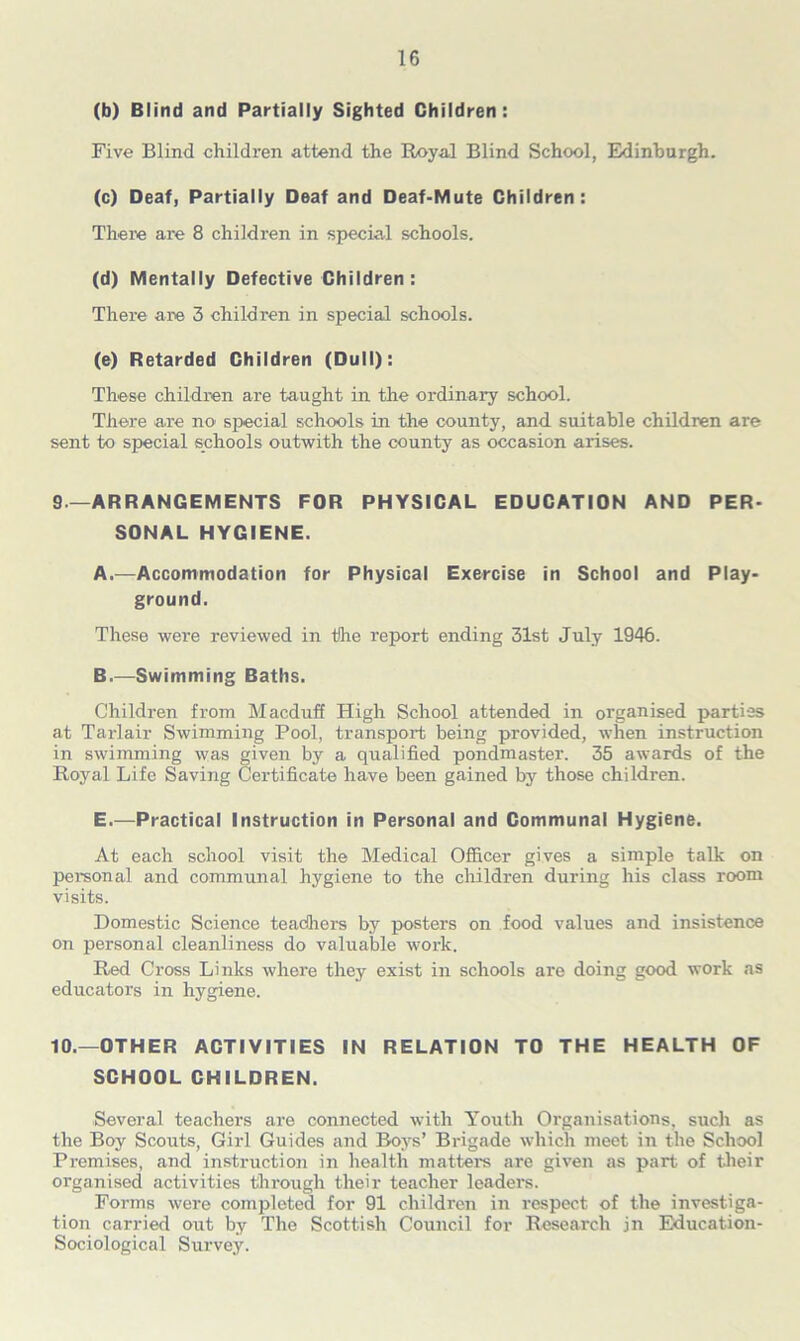 (b) Blind and Partially Sighted Children: Five Blind children attend the Royal Blind School, Edinburgh. (c) Deaf, Partially Deaf and Deaf-Mute Children : There are 8 children in special schools. (d) Mentally Defective Children: There are 3 children in special schools. (e) Retarded Children (Dull): These children are taught in the ordinary school. There are no special schools in the county, and suitable children are sent to special schools outwith the county as occasion arises. 9—ARRANGEMENTS FOR PHYSICAL EDUCATION AND PER- SONAL HYGIENE. A. —Accommodation for Physical Exercise in School and Play- ground. These were reviewed in the report ending 31st July 1946. B. —Swimming Baths. Children from Macduff High School attended in organised parties at Tarlair Swimming Pool, transport being provided, when instruction in swimming was given by a qualified pondmaster. 35 awards of the Royal Life Saving Certificate have been gained by those children. E.—Practical Instruction in Personal and Communal Hygiene. At each school visit the Medical Officer gives a simple talk on personal and communal hygiene to the children during his class room visits. Domestic Science teadhers by posters on food values and insistence on personal cleanliness do valuable work. Red Cross Links where they exist in schools are doing good work as educators in hygiene. 10.—OTHER ACTIVITIES IN RELATION TO THE HEALTH OF SCHOOL CHILDREN. Several teachers are connected with Youth Organisations, such as the Boy Scouts, Girl Guides and Boys’ Brigade which meet in the School Premises, and instruction in health matters are given as part of their organised activities through their teacher leaders. Forms were completed for 91 children in respect of the investiga- tion carried out by The Scottish Council for Research jn Education- Sociological Survey.