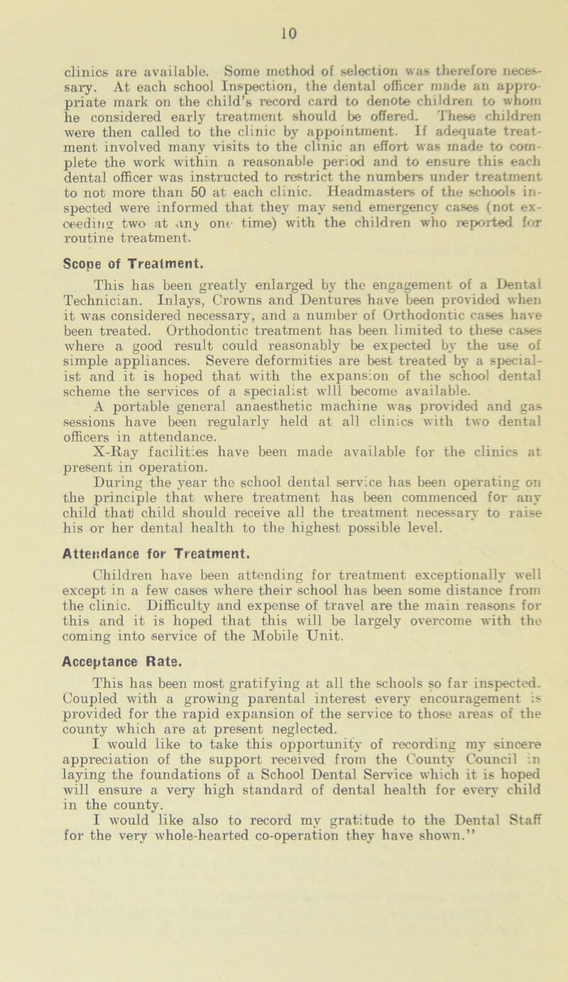 clinics are available. Some method of selection was therefore neces- sary. At each school Inspection, the dental officer made an appro- priate mark on the child’s record card to denote children to whom he considered early treatment should be offered. These children were then called to the clinic by appointment. If adequate treat- ment involved many visits to the clinic an effort was made to com- plete the work within a reasonable period and to ensure this each dental officer was instructed to restrict the numbers under treatment to not more than 50 at each clinic. Headmaster's of the schools in- spected were informed that they may send emergency cases (not ex- ceeding two at any one time) with the children who reported for routine treatment. Scope of Treatment. This has been greatly enlarged by the engagement of a Dental Technician. Inlays, Crowns and Dentui'es have been provided when it was considered necessary, and a number of Orthodontic cases have been treated. Orthodontic treatment has been limited to these cases where a good result could reasonably be expected by the use of simple appliances. Severe deformities are best treated by a special- ist and it is hoped that with the expansion of the school dental scheme the services of a specialist will become available. A portable general anaesthetic machine was provided and gas sessions have been regularly held at all clinics with two dental officers in attendance. X-Ray facilities have been made available for the clinics at present in operation. During the year the school dental service has been operating on the principle that where treatment has been commenced for any child that child should receive all the treatment necessary to raise his or her dental health to the highest possible level. Attendance for Treatment. Children have been attending for treatment exceptionally well except in a few cases where their school has been some distance from the clinic. Difficulty and expense of travel are the main reasons for this and it is hoped that this will be largely overcome with the coming into service of the Mobile Unit. Acceptance Rate. This has been most gratifying at all the schools so far inspected. Coupled with a growing parental interest every encouragement is provided for the rapid expansion of the service to those areas of the county which are at present neglected. I would like to take this opportunity of recording my sincere appreciation of the support received from the County Council in laying the foundations of a School Dental Service which it is hoped will ensure a very high standard of dental health for every child in the county. I would like also to record my gratitude to the Dental Staff for the very whole-hearted co-opei-ation they have shown.”