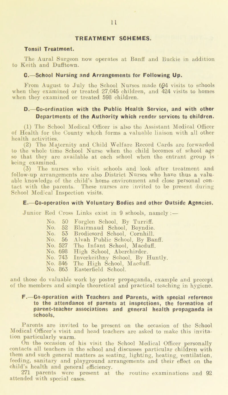 TREATMENT SCHEMES. Tonsil Treatment. The Aural Surgeon now operates at Banff and Buckie in addition to Keith and Dufftown. C.—School Nursing and Arrangements for Following Up. From August to July the School Nurses made 6£)4 visits to schools when they examined or treated 27,045 children, and 424 visits to homes when they examined or treated 598 children. D. —Co-ordination with the Public Health Service, and with other Departments of the Authority which render services to children. (1) The School Medical Officer is also the Assistant Medical Officer of Health for the County which forms a valuable liaison with all other health activities. (2) The Maternity and Child Welfare Record Cards are forwarded to the whole time School Nurse when the child becomes of school age so that they are available at each school when the entrant group is being examined. (3) The nurses who visit schools and look after treatment and follow-up arrangements are also District Nurses who have thus a valu- able knowledge of the child’s home environment and close personal con- tact with the parents. These nurses are invited to be present during School Medical Inspection visits. E. —Co-operation with Voluntary Bodies and other Outside Agencies. Junior Red Cross Links exist in 9 schools, namely : — No. 50 Forglen School, By Turriff. No. 52 Blairmaud School, Boyndie. No. 53 Brodiesord School, Cornhill. No. 56 Alvah Public School, By Banff. No. 527 The Infant School, Macduff. No. 698 High School, Aberchirder. No. 743 Inverkeithny School, By Huntly. No. 846 The High School, Macduff. No. 863 Easterfield School. and those do valuable work by poster propaganda, example and precept of the members and simple theoretical and practical teaching in hygiene. F.—Co operation with Teachers and Parents, with special reference to the attendance of parents at inspections, the formation of parent-teacher associations and general health propaganda in schools. Parents are invited to be present on the occasion of the School Medical Officer’s visit and head teachers are asked to make this invita- tion particularly warm. On the occasion of his visit the School Medical Officer personally contacts all teachers in the school and discusses particular children with them and such general matters as seating, lighting, heating, ventilation, feeding, sanitary and playground arrangements and their effect on the child’s health and general efficiency. 271 parents were present at tho routine examinations and 92 attended with special cases.