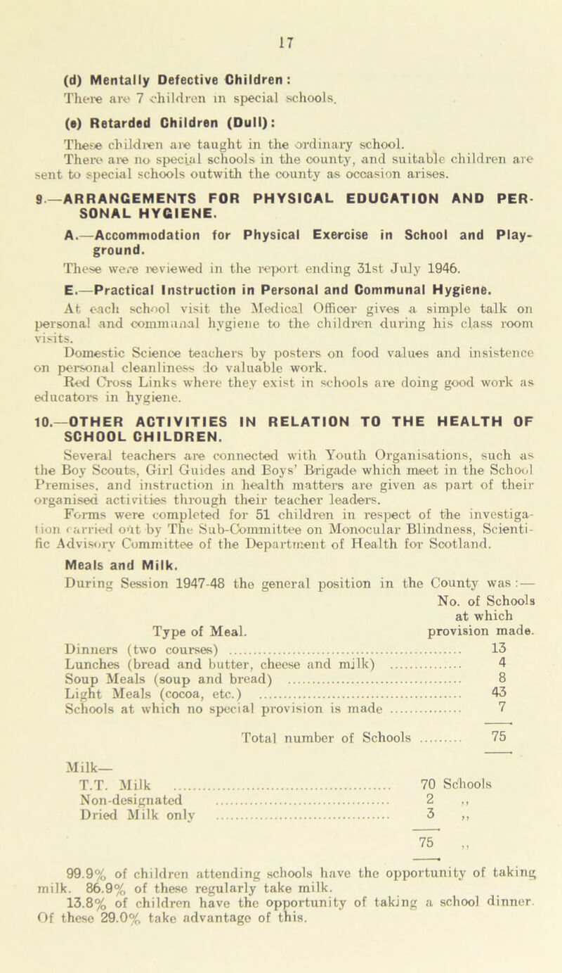 (d) Mentally Defective Children: There are 7 children in special schools. (e) Retarded Children (Dull): These children are taught in the ordinary school. There are no special schools in the county, and suitable children are sent to special schools outwith the county as ocoasion arises. 9. —ARRANGEMENTS FOR PHYSICAL EDUCATION AND PER SONAL HYGIENE. A.—Accommodation for Physical Exercise in School and Play* ground. These were reviewed in the report ending 31st July 1946. E.—Practical Instruction in Personal and Communal Hygiene. At each school visit the Medical Officer gives a simple talk on personal and communal hygiene to the children during his class room visits. Domestic Science teachers by posters on food values and insistence on personal cleanliness do valuable work. Red Cross Links where they exist in schools are doing good work as educators in hygiene. 10. —OTHER ACTIVITIES IN RELATION TO THE HEALTH OF SCHOOL CHILDREN. Several teachers are connected with Youth Organisations, such as the Boy Scouts, Girl Guides and Boys’ Brigade which meet in the School Premises, and instruction in health matters are given as part of their organised activities through their teacher leaders. Forms were completed for 51 children in respect of the investiga- tion carried out by The Sub-Committee on Monocular Blindness, Scienti- fic Advisory Committee of the Department of Health for Scotland. Meals and Milk. During Session 1947-48 the general position in the County was : — No. of Schools at which Type of Meal. provision made. Dinners (two courses) 13 Lunches (bread and butter, cheese and milk) 4 Soup Meals (soup and bread) 8 Light Meals (cocoa, etc.) 43 Schools at which no special provision is made 7 Total number of Schools 75 Milk— T.T. Milk Non-designated Dried Milk only 70 2 3 Schools 75 99.9% of children attending schools have the opportunity of taking milk. 86.9% of these regularly take milk. 13.8% of children have the opportunity of taking a school dinner. Of these 29.0% take advantage of this.