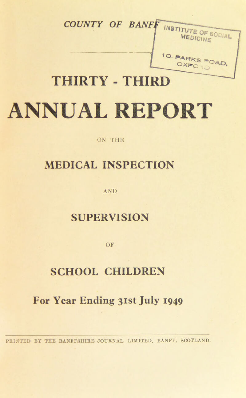 COUNTY OF BANFl ,NSr«£WcZi0CIAL i o. ox^c AD- THIRTY - THIRD ANNUAL REPORT ON THE MEDICAL INSPECTION SUPERVISION SCHOOL CHILDREN For Year Ending 31st July 1949 PRINTED BY THE BANFFSHIRE JOURNAL LIMITED. BANFF, SCOTLAND.