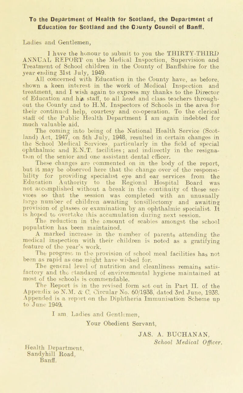 To the Department of Health for Scotland, the Department of Education for Scotland and the County Council of Banff. Ladies and Gentlemen, 1 have the honour to submit to you the THIRTY-THIRD ANNUAL REPORT on the Medical Inspection, Supervision and Treatment of School children in the 'County of Banffshire for the year ending 31st July, 1949. All concerned with Education in the County have, as before, shown a keen interest in the work of Medical Inspection and treatment, and I wish again to express my thanks to the Director of Education and hi/s staff, to ail head and class teachers through- out the County and to II. M. Inspectors of Schools in the area for their continued help, courtesy and co-operation. To the clerical staff of the Public Health Department I am again indebted for much valuable aid. The coming into being of the National Health Service (Scot- land) Act, 1947, on 5th July, 1948, resulted in certain changes in the School Medical Services, particularly in the field of special ophthalmic and E.N.T. facilities; and indirectly in the resigna- tion oE the senior and one assistant dental officer. These changes are commented on in the body of the report, but it may be observed here that the change over of the responsi- bility for providing specialist eye and ear services from the Education Authority to the Regional Hospital Board was not accomplished without a break in the continuity of these ser- vices so that the session was completed with an unusually large number of children awaiting tonsillectomy and awaiting provision of glasses or examination by an ophthalmic specialist. It is hoped to overtake this accumulation during next session. The reduction in the amount of sicabies amongst the school population has been maintained. A marked increase in the number of parents attending the medical inspection with their children is noted as a gratifying feature of the year’s work. Tire progress m the provision of school meal facilities has not been as rapid as one might have wished for. The general levcd of nutrition and cleanliness remains satis- factoiy and the standard of environmental hygiene maintained at most of the schools is commendable. The Report is in the revised form set out in Part II. of the Appendix to N.M. & C. Circular No. 60/1938. dated 3rd June, 1938. Appended is a report on the Diphtheria Immunisation Scheme up to June 1949. I am Ladies and Gentlemen, Your Obedient Servant, JAS. A. BUCHANAN, School Medical Officer. Health Department, Sandyhill Road, Banff.