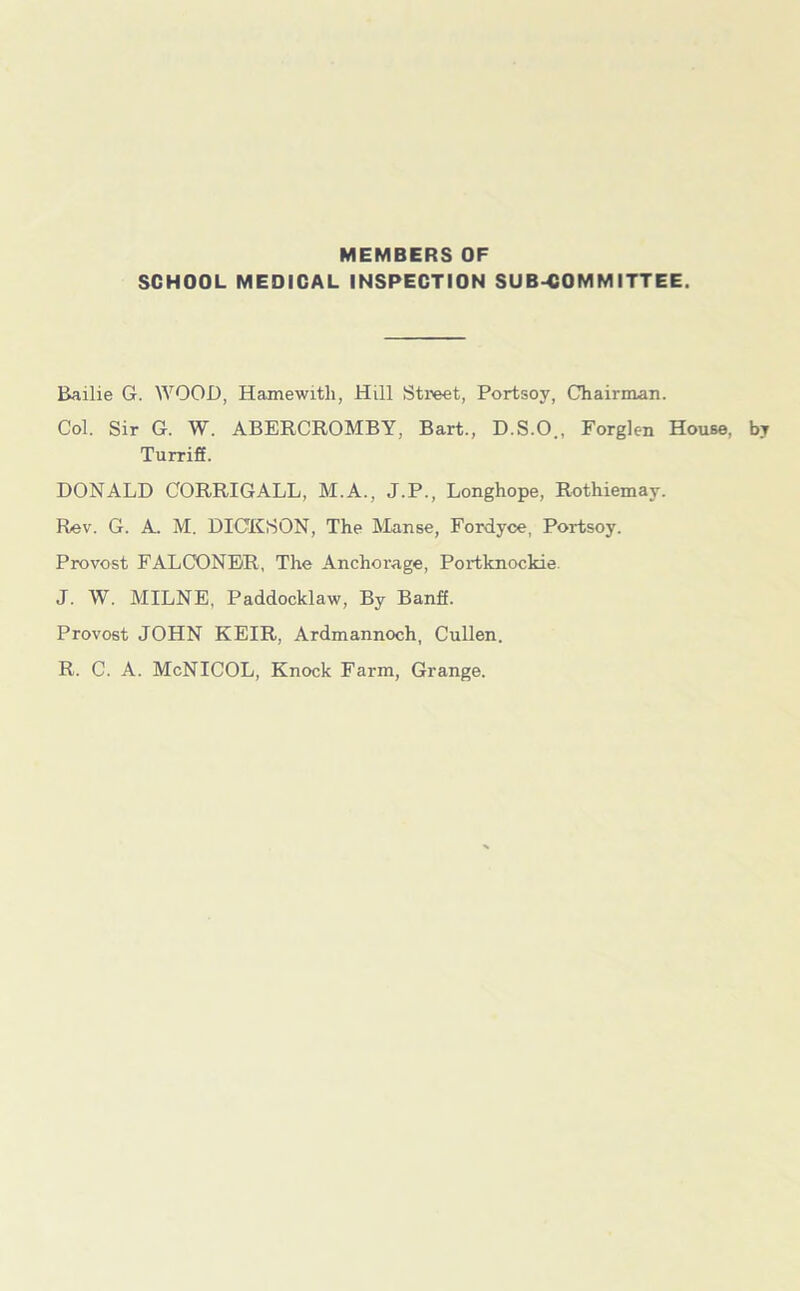 MEMBERS OF SCHOOL MEDICAL INSPECTION SUB-COMMITTEE. Bailie G. WOOD, Hamewitli, Hill Street, Portsoy, Chairman. Col. Sir G. W. ABERCROMBY, Bart., D.S.O., Forglen House, by Turriff. DONALD CORRIGALL, M.A., J.P., Longhope, Rothiemay. Rev. G. A. M. DICKSON, The Manse, Fordyce, Portsoy. Provost FALCONER, The Anchorage, Portknockie J. W. MILNE, Paddocklaw, By Banff. Provost JOHN KEIR, Ardmannoch, Cullen. R. C. A. McNICOL, Knock Farm, Grange.