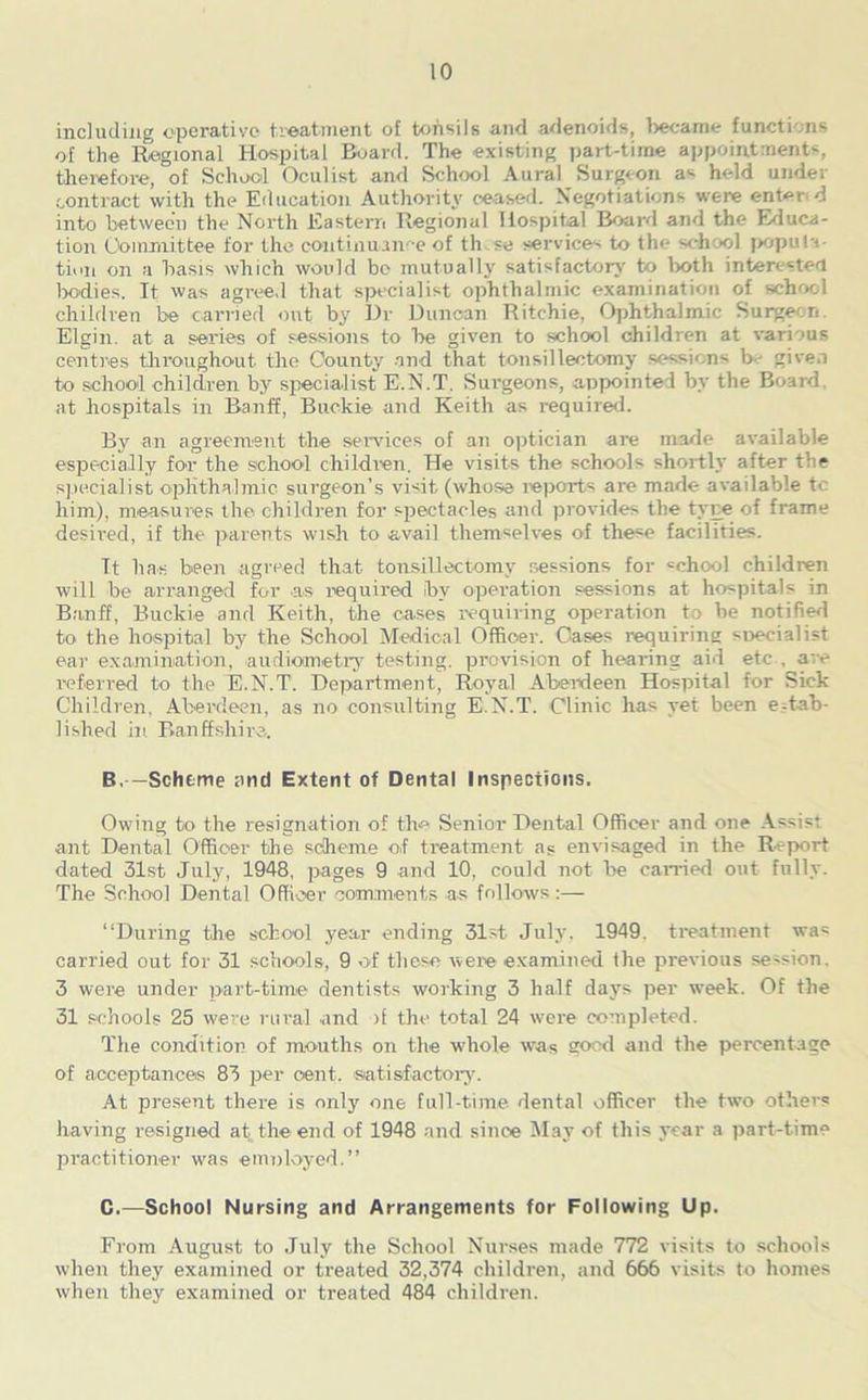 including operative treatment of tohsils and adenoids, became functions of the Regional Hospital Board. The existing part-time appointments, therefore, of School Oculist and School Aural Surgeon as held under contract with the Education Authority ceased. Negotiations were enter d into between the North Eastern Regional Hospital Board and the Educa- tion Committee for the continuance of th.se services to the school popula tiiin on a basis which would be mutually satisfactory to both interested bodies. It was agreed that specialist ophthalmic examination of school children be carried out by Dr Duncan Ritchie, Ophthalmic Surgeon. Elgin, at a series of sessions to he given to school children at various centres throughout the County and that tonsillectomy sessions be given to school children by specialist E.N.T. Surgeons, appointed by the Board, at hospitals in Banff, Buckie and Keith as required. By an agreement the services of an optician are made available especially for the school children. He visits the schools shortly after the specialist ophthalmic surgeon’s visit (whose reports are made available tc him), measures the children for spectacles and provides the type of frame desired, if the parents wish to avail themselves of these facilities. It has been agreed that tonsillectomy sessions for «chool children will be arranged for as required ibv operation sessions at hospitals in Banff, Buckie and Keith, the cases requiring operation to be notified to the hospital by the School Medical Officer. Cases requiring specialist ear examination, audiometry testing, provision of hearing aid etc . are referred to the E.N.T. Department, Royal Aberdeen Hospital for Sick Children, Aberdeen, as no consulting E.N.T. Clinic has yet been estab- lished in Banffshire. B, —Scheme and Extent of Dental Inspections. Owing to the resignation of the Senior Dental Officer and one Assist ant Dental Officer the scheme o.f treatment a? envisaged in the Report dated 31st July, 1948, pages 9 and 10. could not he canned out fully. The School Dental Officer comments as follows:— “During the school year ending 31st July, 1949. treatment was carried out for 31 schools, 9 of these were examined the previous session. 3 were under part-time dentists working 3 half days per week. Of the 31 schools 25 were rural and if the total 24 were completed. Tlie condition of mouths on the whole was good and the percentage of acceptances 83 per cent, satisfactory. At present there is only one full-time dental officer the two others having resigned at the end of 1948 and since May of this year a part-time practitioner was employed.” C. —School Nursing and Arrangements for Following Up. From August to July the School Nurses made 772 visits to schools when they examined or treated 32,374 children, and 666 visits to homes when they examined or treated 484 children.