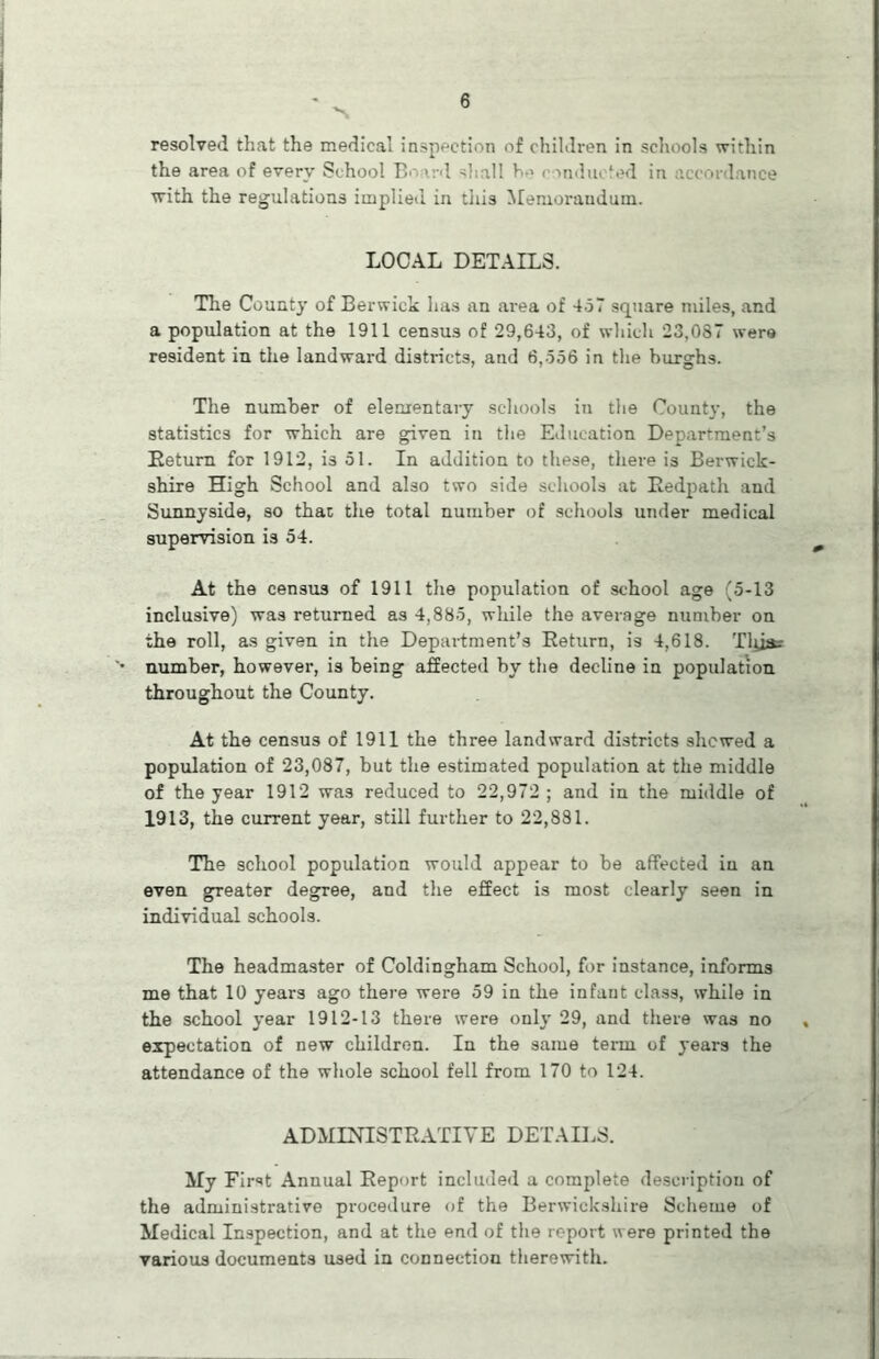 resolved that the medical inspection of children in schools within the area of every School IV v.-d shall b-> < >ndu< ‘ed in accordance with the regulations implied in this Memorandum. LOCAL DETAILS. The County of Berwick has an area of 457 square miles, and a population at the 1911 census of 29,643, of which 23,087 were resident in the landward districts, and 6,556 in the burghs. The number of elementary schools in the County, the statistics for which are given in the Education Department’s Return for 1912, is 51. In addition to these, there is Berwick- shire High School and also two side schools at Redpath and Sunnyside, so that the total number of schools under medical supervision is 54. At the census of 1911 the population of school age (5-13 inclusive) was returned as 4,885, while the average number on the roll, as given in the Department’s Return, is 4,618. Tluar number, however, is being affected by the decline in population throughout the County. At the census of 1911 the three landward districts shewed a population of 23,087, but the estimated population at the middle of the year 1912 was reduced to 22,972 ; and in the middle of 1913, the current year, still further to 22,881. The school population would appear to be affected in an even greater degree, and the effect is most clearly seen in individual schools. The headmaster of Coldingham School, for instance, informs me that 10 years ago there were 59 in the infant class, while in the school year 1912-13 there were only 29, and there was no expectation of new children. In the same term of years the attendance of the whole school fell from 170 to 124. ADMINISTRATIVE DETAILS. My First Annual Report included a complete description of the administrative procedure of the Berwickshire Scheme of Medical Inspection, and at the end of the report were printed the various documents used in connection therewith.