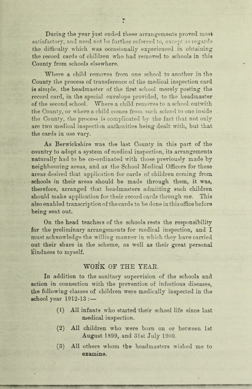 During the year just ended these arrangements proved most satisfactory, and need not he further referred to, except as regards the difficulty which was occasionally experienced in obtaining the record cards of children who had removed to schools in this County from schools elsewhere. Where a child removes from one school to another in the County the process of transference of the medical inspection card is simple, the headmaster of the first school merely posting the record card, in the special envelope provided, to the headmaster of the second school. Where a child removes to a school outwith the County, or where a child comes from such school to one inside the County, the process is complicated by the fact that not only are two medical inspection authorities being dealt with, but that the cards in use vary. As Berwickshire was the last County in this part of the country to adopt a system of medical inspection, its arrangements naturally had to be co-ordinated with those previously made by neighbouring areas, and as the School Medical Officers for these areas desired that application for cards of children coming from schools in their areas should be made through them, it wa3, therefore, arranged that headmasters admitting such children should make application for their record cards through me. This also enabled transcription of the cards to be done in this office before being sent out. On the head teachers of the schools rests the responsibility for the preliminary arrangements for medical inspection, and I must acknowledge the willing manner in which they have earned out their share in the scheme, as well as their great personal kindness to myself. WOEK OF THE TEAE. In addition to the sanitary supervision of the schools and action in connection with the prevention of infectious diseases, the following classes of children were medically inspected in the school year 1912-13:— (1) All infants who started their school life since last medical inspection. (2) All children who were born on or between 1st August 1899, and 31st July 1900. (3) All others whom the headmasters wished me to examine.