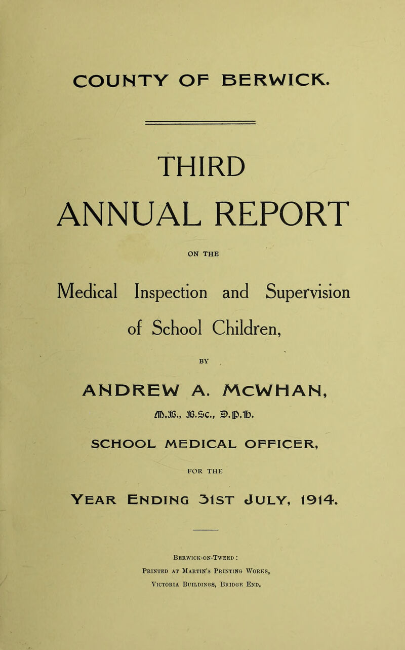 THIRD ANNUAL REPORT ON THE Medical Inspection and Supervision of School Children, ANDREW A. McWHAN, .flftJS., JB.5C., B.lp.lb. SCHOOL MEDICAL OFFICER, FOR THE Year Ending 31st July, 1914. Bkr\vick-on-Tweei> : Printed at Martin's Printing Works, Victoria Buildings, Bridge End.