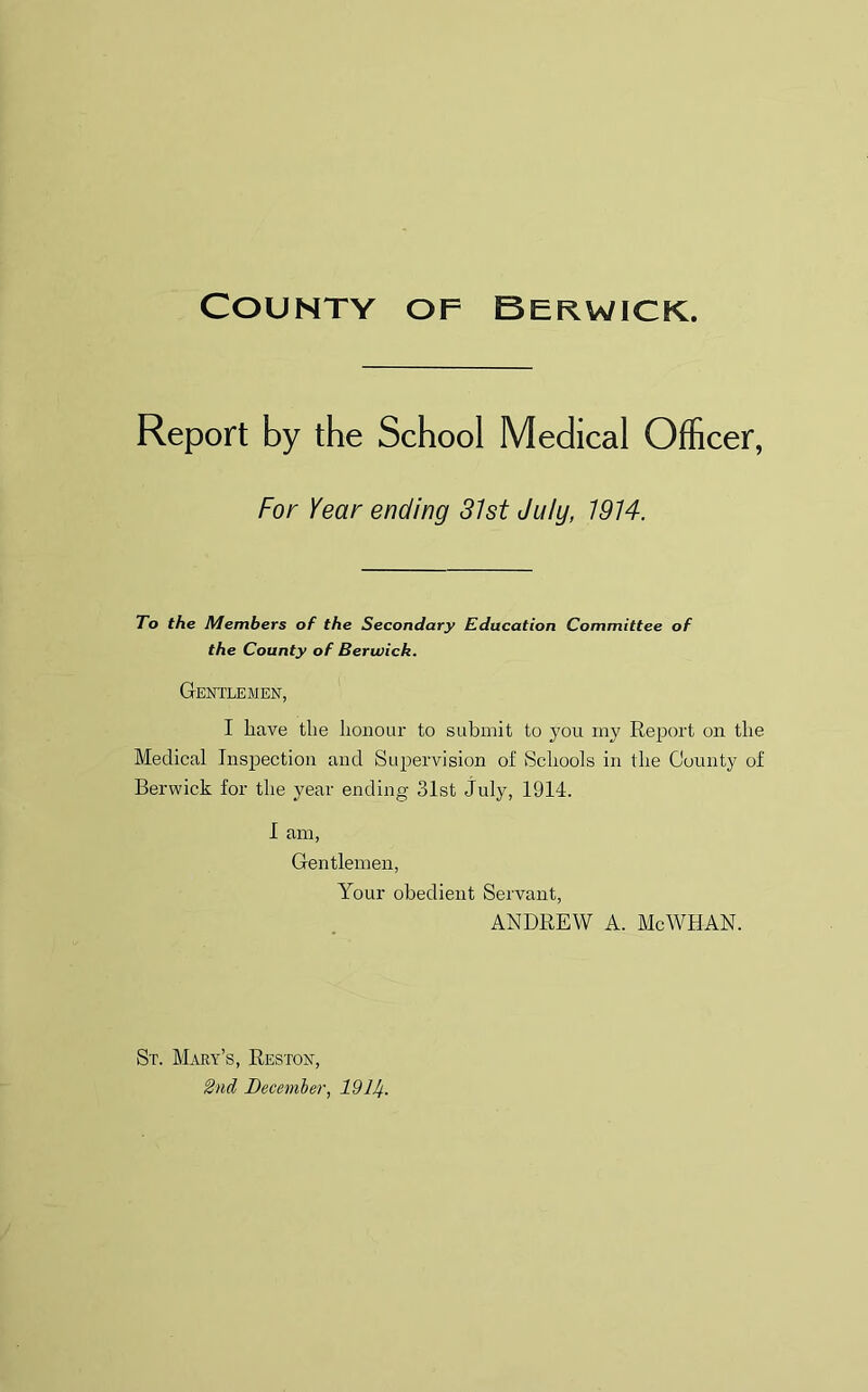 Report by the School Medical Officer, For Year ending 31st July, 1914. To the Members of the Secondary Education Committee of the County of Berwick. Gentlemen, I have the honour to submit to you my Report on the Medical Inspection and Supervision of Schools in the County of Berwick for the year ending 31st July, 1914. I am, Gentlemen, Your obedient Servant, ANDREW A. McWHAN. St. Mary’s, Reston, 2nd December, 191/f.