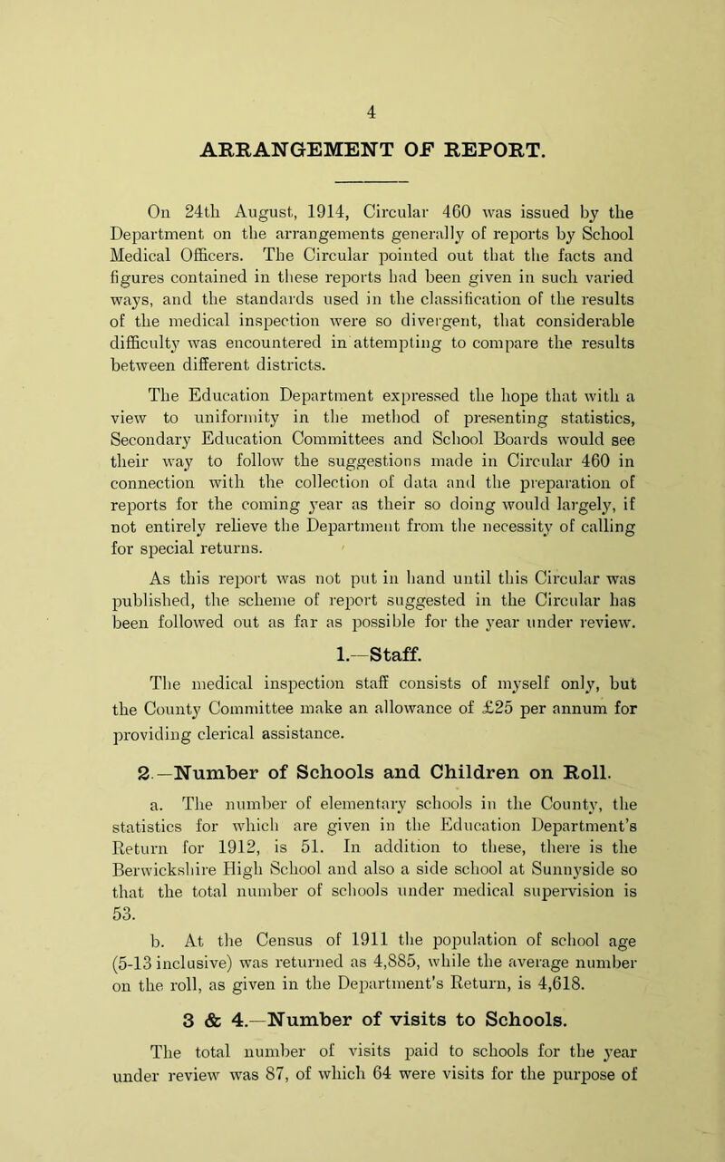 ARRANGEMENT OF REPORT. On 24th August, 1914, Circular 460 was issued by the Department on the arrangements generally of reports by School Medical Officers. The Circular pointed out that the facts and figures contained in these reports had been given in such varied ways, and the standards used in the classification of the results of the medical inspection were so divergent, that considerable difficulty was encountered in attempting to compare the results between different districts. The Education Department expressed the hope that with a view to uniformity in the method of presenting statistics, Secondary Education Committees and School Boards would see their way to follow the suggestions made in Circular 460 in connection with the collection of data and the preparation of reports for the coming year as their so doing would largely, if not entirely relieve the Department from the necessity of calling for special returns. As this report was not put in hand until this Circular was published, the scheme of report suggested in the Circular has been followed out as far as possible for the year under review. 1.—Staff. The medical inspection staff consists of myself only, but the County Committee make an allowance of £25 per annum for providing clerical assistance. 2 —Number of Schools and Children on Roll. a. The number of elementary schools in the County, the statistics for which are given in the Education Department’s Return for 1912, is 51. In addition to these, there is the Berwickshire High School and also a side school at Sunnyside so that the total number of schools under medical supervision is 53. b. At the Census of 1911 the population of school age (5-13 inclusive) was returned as 4,885, while the average number on the roll, as given in the Department’s Return, is 4,618. 3 & 4.—Number of visits to Schools. The total number of visits paid to schools for the year under review was 87, of which 64 were visits for the purpose of
