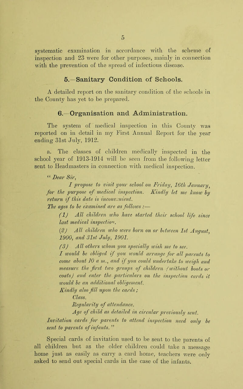 systematic examination in accordance with the scheme of inspection and 23 were for other purposes, mainly in connection with the prevention of the spread of infectious disease. 5.—Sanitary Condition of Schools. A detailed report on the sanitary condition of the schools in the County has yet to be prepared. 6.- Organisation and Administration. The system of medical inspection in this County was reported on in detail in my First Annual Report for the year ending 31st July, 1912. a. The classes of children medically inspected in the school year of 1913-1914 will be seen from the following letter sent to Headmasters in connection with medical inspection. ‘ ‘ Bear Sir, I propose to visit your school on Friday, 16th January, for the purpose of medical inspection. Kindly let me know by return if this date is inconvenient. The ages to be examined are as follows :— (1) All children who have started their school life since last medical inspection. (2) All children ivho ivere born on or between 1st August, 1900, and 31st July, 1901. (3) All others whom you specially wish me to see. I ivould be obliged if you would arrange for all parents to come about 10 a m ., and if you could undertake to weigh and measure the first two groups of children (without boots or coats) and enter the particulars on the inspection cards it would be an additional obligement. Kindly also fill upon the cards; Class. Regularity of attendance. Age of child as detailed in circular previously sent. Invitation cards for parents to attend inspection need only be sent to parents of infants. ” Special cards of invitation used to be sent to the parents oE all children but as the older children could take a message home just as easily as carry a card home, teachers were only asked to send out special cards in the case of the infants.