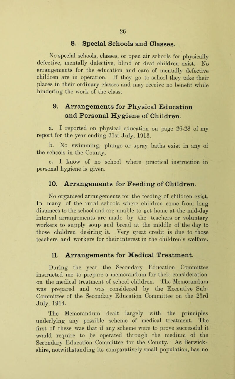 8. Special Schools and Classes. No special schools, classes, or open air schools for physically defective, mentally defective, blind or deaf children exist. No arrangements for the education and care of mentally defective children are in operation. If they go to school they take their places in their ordinary classes and may receive no benefit while hindering the work of the class. 9. Arrangements for Physical Education and Personal Hygiene of Children. a. I reported on physical education on page 26-28 of my report for the year ending 31st July, 1913. b. No swimming, plunge or spray baths exist in any of the schools in the County, c. I know of no school where practical instruction in personal hygiene is given. 10. Arrangements for Feeding of Children. No organised arrangements for the feeding of children exist. In many of the rural schools where children come from long distances to the school and are unable to get home at the mid-day interval arrangements are made by the teachers or voluntary workers to supply soup and bread at the middle of the day to those children desiring it. Very great credit is due to those teachers and workers for their interest in the children’s welfare. 11. Arrangements for Medical Treatment. During the year the Secondary Education Committee instructed me to prepare a memorandum for their consideration on the medical treatment of school children. The Memorandum was prepared and was considered by the Executive Sub- Committee of the Secondary Education Committee on the 23rd July, 1914. The Memorandum dealt largely with the principles underlying any possible scheme of medical treatment. The first of these was that if any scheme were to prove successful it would require to be operated through the medium of the Secondary Education Committee for the County. As Berwick- shire, notwithstanding its comparatively small population, has no
