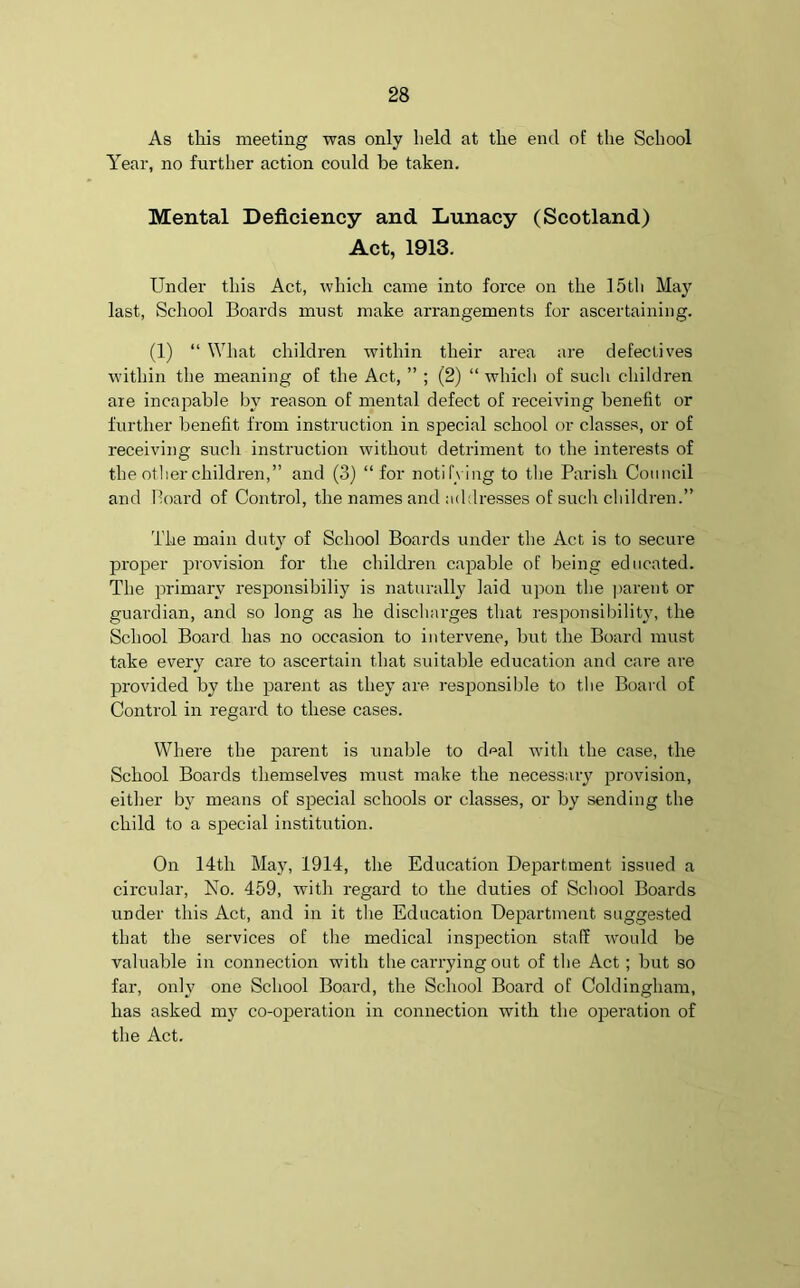 As this meeting was only held at the end of the School Year, no further action could be taken. Mental Deficiency and Lunacy (Scotland) Act, 1913. Under this Act, which came into force on the 15th May last, School Boards must make arrangements for ascertaining. (1) “ What children within their area are defectives within the meaning of the Act, ” ; (2) “ which of such children axe incapable by reason of mental defect of receiving benefit or further benefit from instruction in special school or classes, or of receiving such instruction without detriment to the interests of the other children,” and (3) “for notifying to the Parish Council and Board of Control, the names and addresses of such children.” The main duty of School Boards under the Act is to secure proper provision for the children capable of being educated. The primary responsibiliy is naturally laid upon the parent or guardian, and so long as he discharges that responsibility, the School Board has no occasion to intervene, but the Board must take every cai-e to ascertain that suitable education and care are pi’ovided by the parent as they are responsible to the Board of Control in regard to these cases. Where the parent is unable to d^al with the case, the School Boards themselves must make the necessary provision, either by means of special schools or classes, or by sending the child to a special institution. On 14th May, 1914, the Education Department issued a circular, No. 459, with regard to the duties of School Boards under this Act, and in it the Education Department suggested that the services of the medical inspection staff would be valuable in connection with the cairying out of the Act ; but so far, only oixe School Board, the School Board of Coldingham, has asked my co-operation in connection with the operation of the Act.