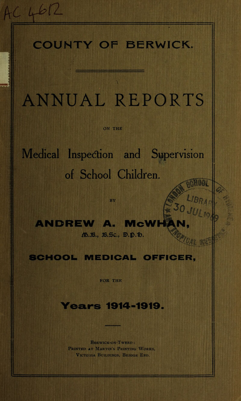 f\C Lfbft- COUNTY OF BERWICK. ANNUAL REPORTS ON THE Medical Inspe&ion and Supervision of School Children. r> Ub*a 3°JUuO ANDREW A. McWI m.x.t ».sc., ©.p.ib. N, SCHOOL MEDICAL OFFICER, FOR THE Years 1914-1919. <9 tv Berwick-on-Twbed : Printed at Martin's Printing Works, Victoria Buildings, Bridge End.