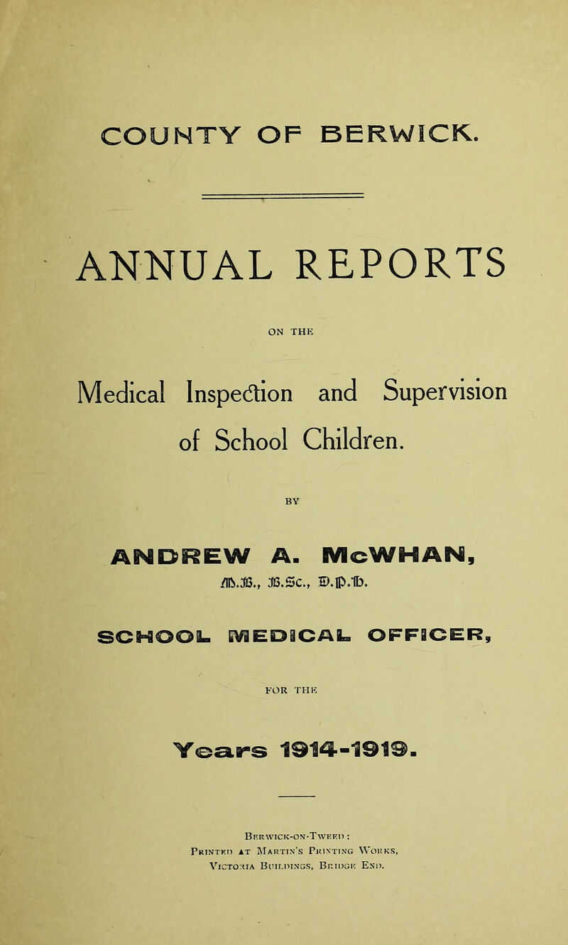 COUNTY OF BERWICK. ANNUAL REPORTS ON THE Medical Inspection and Supervision of School Children. ANDREW A. McWHAN, M.3B., 3S.SC., D.lp.lb. SCHOOL. MED3CAL OFFICER, FOR THK Years 1914-191®. Ber wick-on-Tweed : Printed it Martin’s Printing Works, Victoria Buildings, Bridge End.