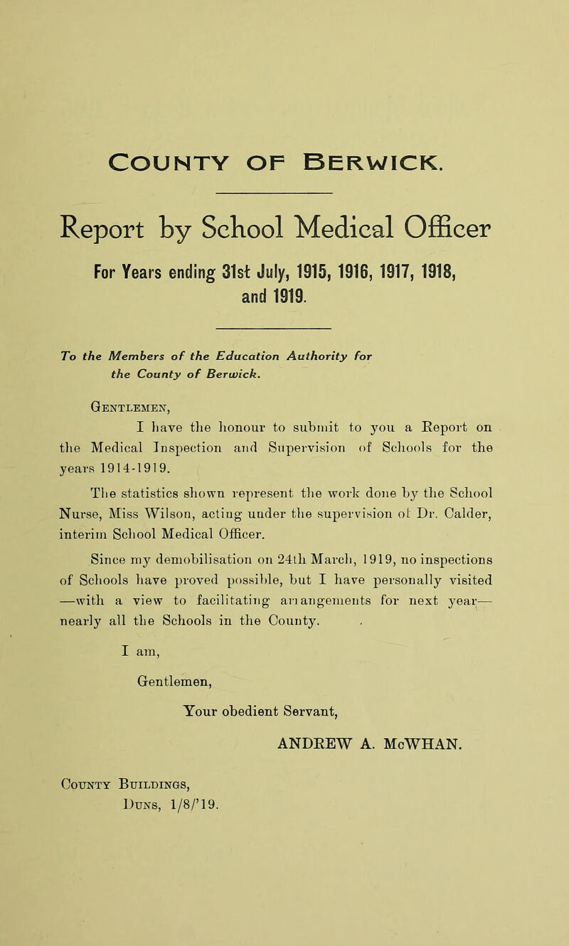 Report by School Medical Officer For Years ending 31st July, 1915, 1916, 1917, 1918, and 1919. To the Members of the Education Authority for the County of Berwick. Gentlemen, I have the honour to submit to you a Report on the Medical Inspection and Supervision of Schools for the years 1914-1919. The statistics shown represent, the work done by the School Nurse, Miss Wilson, acting uuder the supervision ot Dr. Calder, interim School Medical Officer. Since my demobilisation on 24tli March, 1919, no inspections of Schools have proved possible, but I have personally visited —with a view to facilitating anangements for next year— nearly all the Schools in the County. I am, Gentlemen, Your obedient Servant, ANDREW A. McWHAN. County Buildings, Duns, 1/8/’19.