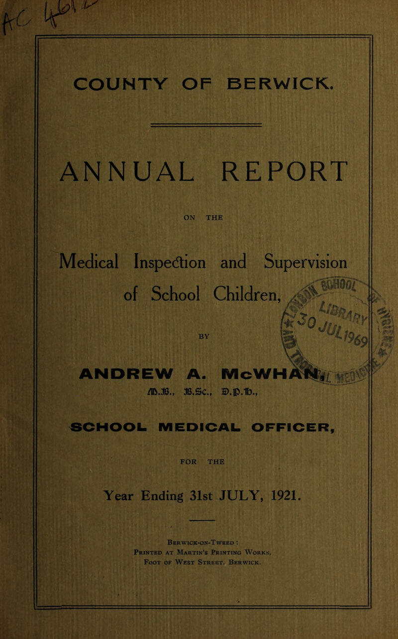 COUNTY OF BERWICK. ANNUAL REPORT ON THE Medical Inspe&ion and Supervision of School Children, 30l:^y ^ <:* ANDREW A. McWHm^gr^ /IR.3B., 3B.SC., HJ.p.lb., SCHOOL. MEDICAL. OFFICER, FOR THE Year Ending 31st JULY, 1921. 'll jam' JtE? w v Berwick-on-Twkeo : Printed at Martin’s Printing Works, Foot of West Street. Berwick.