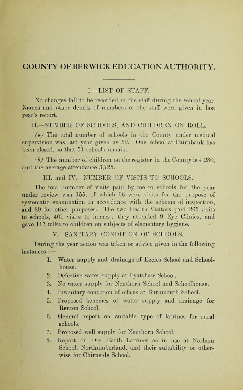 COUNTY OF BERWICK EDUCATION AUTHORITY. I.—LIST OF STAFF. No changes fall to be recorded in the staff during the school year. Names and other details of members of the staff were given in last year’s report. II.—NUMBER OF SCHOOLS, AND CHILDREN ON ROLL. (a) The total number of schools in the County under medical supervision was last year given as 52. One school at Cairnbank has been closed, so that 51 schools remain. (b) The number of children on the register in the County is 4,280, and the average attendance 3,725. III. and IV.—NUMBER OF VISITS TO SCHOOLS. The total number of visits paid by me to schools for the year under review was 155, of which 66 were visits for the purpose of systematic examination in accordance with the scheme of inspection, and 89 for other purposes. The two Health Visitors paid 265 visits to schools, 401 visits to homes ; they attended 9 Eye Clinics, and gave 113 talks to children on subjects of elementary hygiene. V.—SANITARY CONDITION OF SCHOOLS. During the year action was taken or advice given in the following instances :— 1. Water supply and drainage of Eccles School and School- house. 2. Defective water supply at Pyatshaw School. 3. No water supply for Nenthorn School and Schoolhouse. 4. Insanitary condition of offices at Burmnouth School. 5. Proposed schemes of water supply and drainage for Renton School. 6. General report on suitable type of latrines for rural schools. 7. Proposed well supply for Nenthorn School. 8. Report on Dry Earth Latrines as in use at Nor ham School, Northumberland, and their suitability or other- wise for Chirnside School.