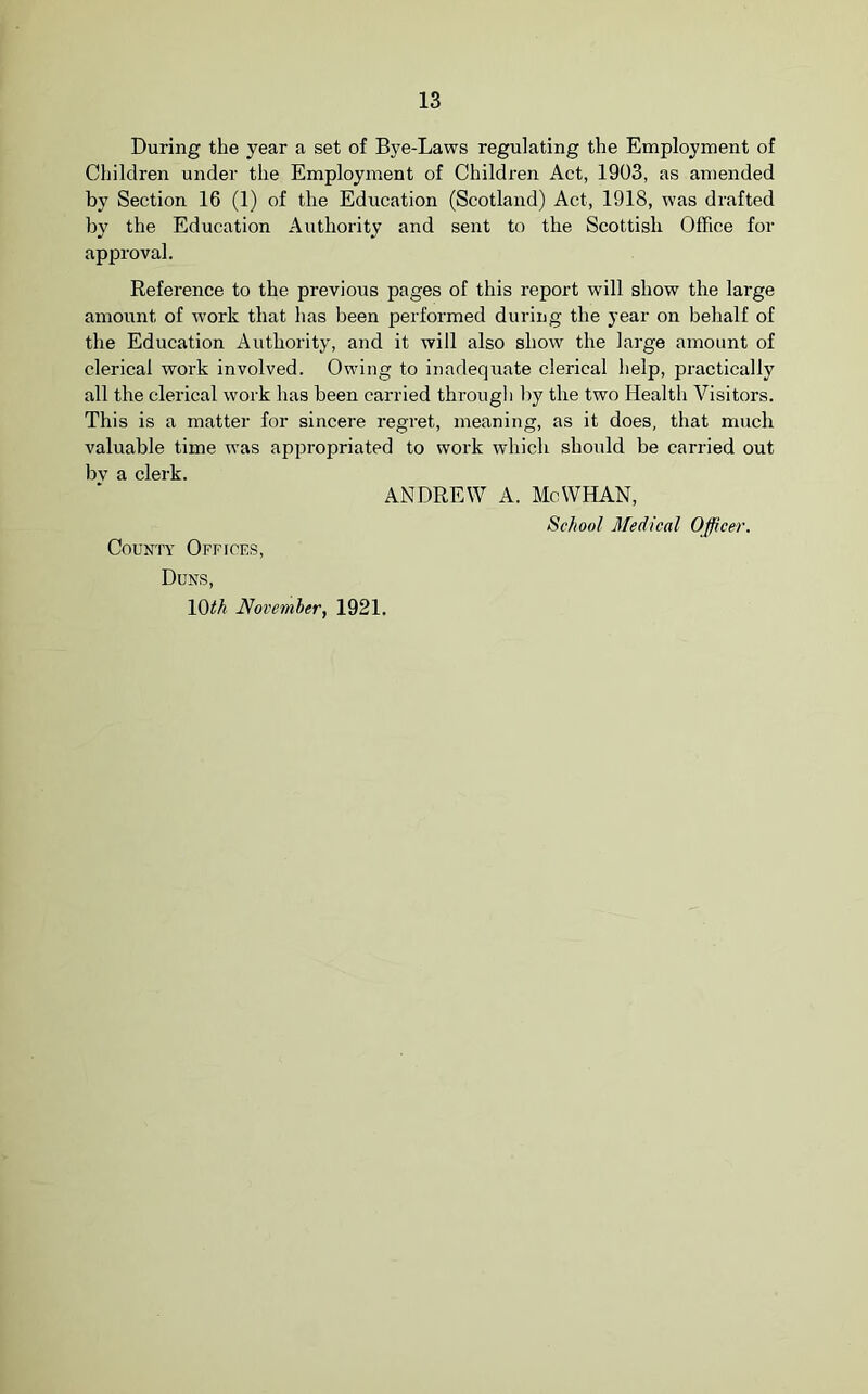 During the year a set of Bye-Laws regulating the Employment of Children under the Employment of Children Act, 1903, as amended by Section 16 (1) of the Education (Scotland) Act, 1918, was drafted by the Education Authority and sent to the Scottish Office for approval. Reference to the previous pages of this report will show the large amount of work that has been performed during the year on behalf of the Education Authority, and it will also show the large amount of clerical work involved. Owing to inadequate clerical help, practically all the clerical work has been carried through by the two Health Visitors. This is a matter for sincere regret, meaning, as it does, that much valuable time was appropriated to work which should be carried out bv a clerk. ANDREW A. Mo WHAN, School Medical Officer. County Offices, Duns, loth November, 1921.