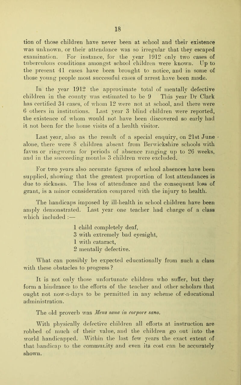 tion of those children have never been at school and their existence was unknown, or their attendance was so irregular that they escaped examination. For instance, for the year 1912 only two cases of tuberculous conditions amongst school children were known. Up to the present 41 cases have been brought to notice, and in some of those young people most successful cases of arrest have been made. In the year 1912 the approximate total of mentally defective children in the county was estimated to be 9 This year Dr Clark has certified 34 cases, of whom 12 were not at school, and there were 6 others in institutions. Last year 3 blind children were reported, the existence of whom would not have been discovered so early had it not been for the home visits of a health visitor. Last year, also as the result of a special enquiry, on 21st June alone, there were S children absent from Berwickshire schools with favus or ringworm for periods of absence ranging up to 2G weeks, and in the succeeding months 3 children were excluded. For two years also accurate figures of school absences have been supplied, showing that the greatest proportion of lost attendances is due to sickness. The loss of attendance and the consequent loss of grant, is a minor consideration compared with the injury to health. The handicaps imposed by ill-health in school children have been amply demonstrated. Last year one teacher had charge of a class which included :— 1 child completely deaf, 3 with extremely bad eyesight, 1 with cataract, 2 mentally defective. What can possibly be expected educationally from such a class with these obstacles to progress ? It is not only those unfortunate children who suffer, but they form a hindrance to the efforts of the teacher and other scholars that ought not now-a-davs to be permitted in any scheme of educational administration. The old proverb was Mens sana in corpore sano. With physically defective children all efforts at instruction are robbed of much of their value, and the children go out into the world handicapped. Within the last few years the exact extent of that handicap to the community and even its cost can be accurately shown.