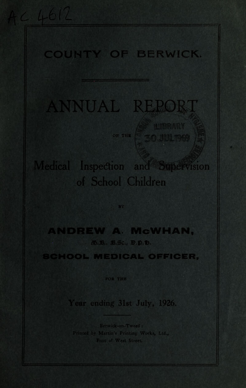 ^ c 1^6(1 COUNTY OP BERWICK. NNUAL mtBRSRY 30 juisw Medical Inspection and m £FVision of School Children BY ANDREW A. McWHAN, /Ift.*.. JB.Sc., D.p.t). SCHOOL. MEDICAL OFFICER, FOR THE Year ending 31st July, 1926. Berwick-on-Tweed i Printed by Martin’* Printing Works, Ltd Foot of West Street.