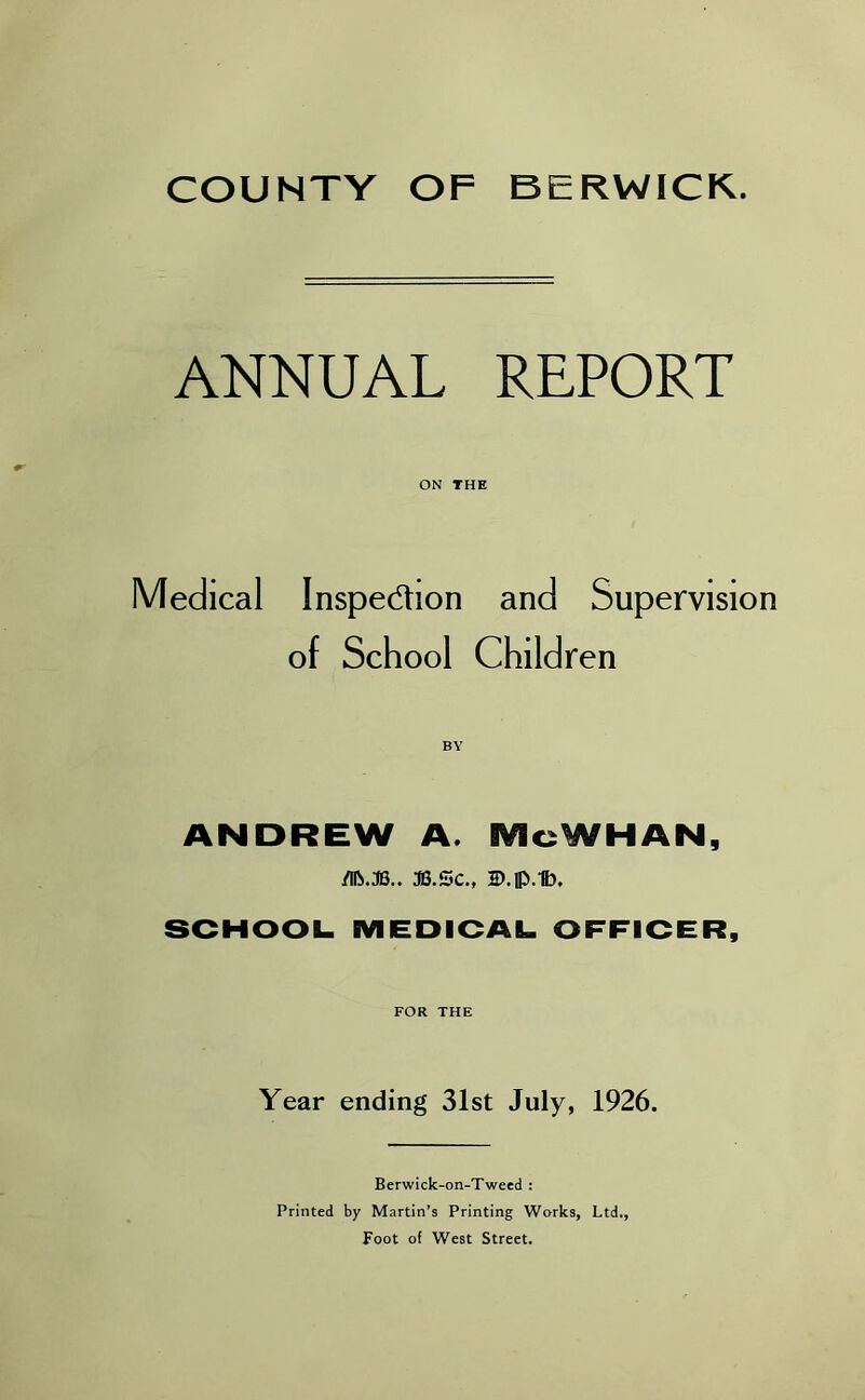 ANNUAL REPORT ON THE Medical Inspection and Supervision of School Children ANDREW A. McWHAN, /llb.JB.. S3.SC., D.flVtt). SCHOOL. MEDICAL OFFICER, FOR THE Year ending 31st July, 1926. Berwick-on-Tweed : Printed by Martin’s Printing Works, Ltd., Foot of West Street.