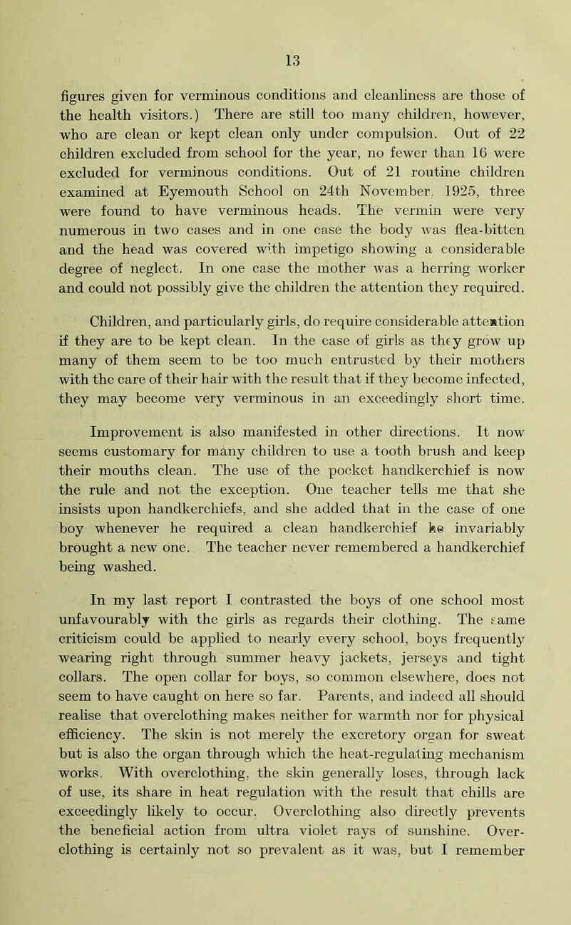 figures given for verminous conditions and cleanliness are those of the health visitors.) There are still too many children, however, who are clean or kept clean only under compulsion. Out of 22 children excluded from school for the year, no fewer than 10 were excluded for verminous conditions. Out of 21 routine children examined at Eyemouth School on 24th November. 1925, three were found to have verminous heads. The vermin were very numerous in two cases and in one case the body was flea-bitten and the head was covered with impetigo showing a considerable degree of neglect. In one case the mother was a herring worker and could not possibly give the children the attention they required. Children, and particularly girls, do require considerable attention if they are to be kept clean. In the case of girls as they grow up many of them seem to be too much entrusted by their mothers with the care of their hair with the result that if they become infected, they may become very verminous in an exceedingly short time. Improvement is also manifested in other directions. It now seems customary for many children to use a tooth brush and keep their mouths clean. The use of the pocket handkerchief is now the rule and not the exception. One teacher tells me that she insists upon handkerchiefs, and she added that in the case of one boy whenever he required a clean handkerchief ke invariably brought a new one. The teacher never remembered a handkerchief being washed. In my last report I contrasted the boys of one school most unfavourably with the girls as regards their clothing. The same criticism could be applied to nearly every school, boys frequently wearing right through summer heavy jackets, jerseys and tight collars. The open collar for boys, so common elsewhere, does not seem to have caught on here so far. Parents, and indeed all should realise that overclothing makes neither for warmth nor for physical efficiency. The skin is not merely the excretory organ for sweat but is also the organ through which the heat-regulating mechanism works. With overclothing, the skin generally loses, through lack of use, its share in heat regulation with the result that chills are exceedingly likely to occur. Overclothing also directly prevents the beneficial action from ultra violet rays of sunshine. Over- clothing is certainly not so prevalent as it was, but I remember