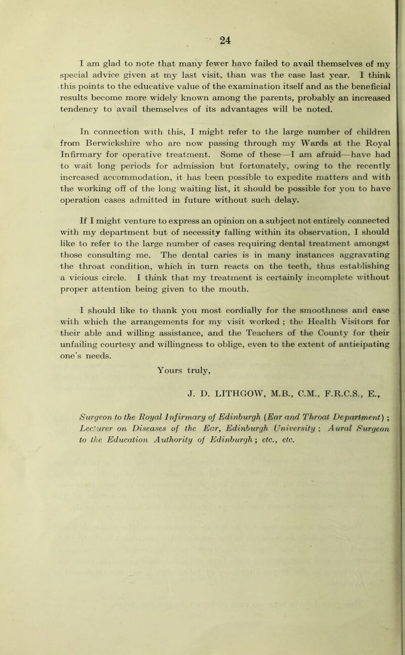 I am glad to note that many fewer have failed to avail themselves of my special advice given at my last visit, than was the case last year. I think this points to the educative value of the examination itself and as the beneficial results become more widely known among the parents, probably an increased tendency to avail themselves of its advantages will be noted. In connection with this, I might refer to the large number of children from Berwickshire who are now passing through my Wards at the Royal Infirmary for operative treatment. Some of these—I am afraid—have had to wait long periods for admission but fortunately, owing to the recently increased accommodation, it has been possible to expedite matters and with the working off of the long waiting list, it should be possible for you to have operation cases admitted in future without such delay. If I might venture to express an opinion on a subject not entirely connected with my department but of necessity falling within its observation, I should like to refer to the large number of cases requiring dental treatment amongst those consulting me. The dental caries is in many instances aggravating the throat condition, which in turn reacts on the teeth, thus establishing a vicious circle. I think that my treatment is certainly incomplete without proper attention being given to the mouth. I should like to thank you most cordially for the smoothness and ease with which the arrangements for my visit worked ; the Health Visitors for their able and willing assistance, and the Teachers of the County for their unfailing courtesy and willingness to oblige, even to the extent of anticipating one's needs. Yours truly, J. D. LITHGOW, M.B., C.M., F.R.C.S., E., Surgeon to the Royal Infirmary of Edinburgh (Ear and Throat Department) ; Lecturer on Diseases of the. Ear, Edinburgh University ; Aural Surgeon to the Education Authority of Edinburgh; etc., etc.
