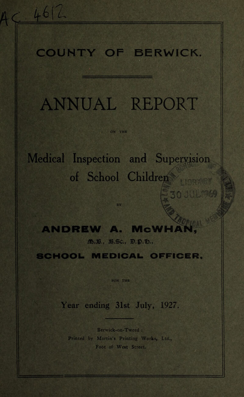r. kW- COUNTY OF BERWICK. ANNUAL REPORT Medical Inspection and Supervision of School Children *  ^ ' '30 ANDREW A. McWHAN, flfo.JB., J3.SC., B.flJ.lb., SCHOOL. MEDICAL OFFICER, ' A ! FOR THE Year ending 31st July, 1927. Berwick-on-Tweed : Printed by Martin’s Printing Works, Ltd., Foot of West Street.