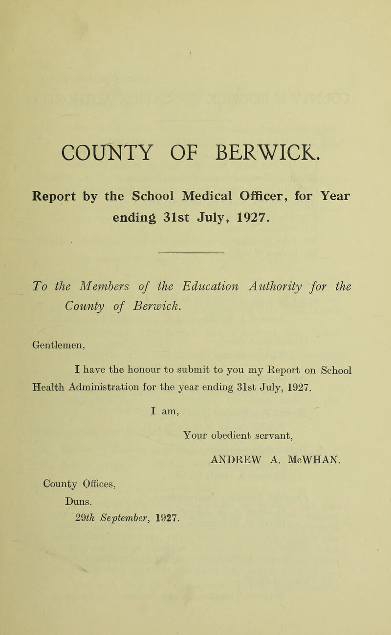 Report by the School Medical Officer, for Year ending 31st July, 1927. To the Members of the Education Authority for the County of Berwick. Gentlemen, I have the honour to submit to you my Report on School Health Administration for the year ending 31st July, 1927. I am, Your obedient servant, ANDREW A. McWHAN. County Offices, Duns. 29th Se'jptember, 1927.