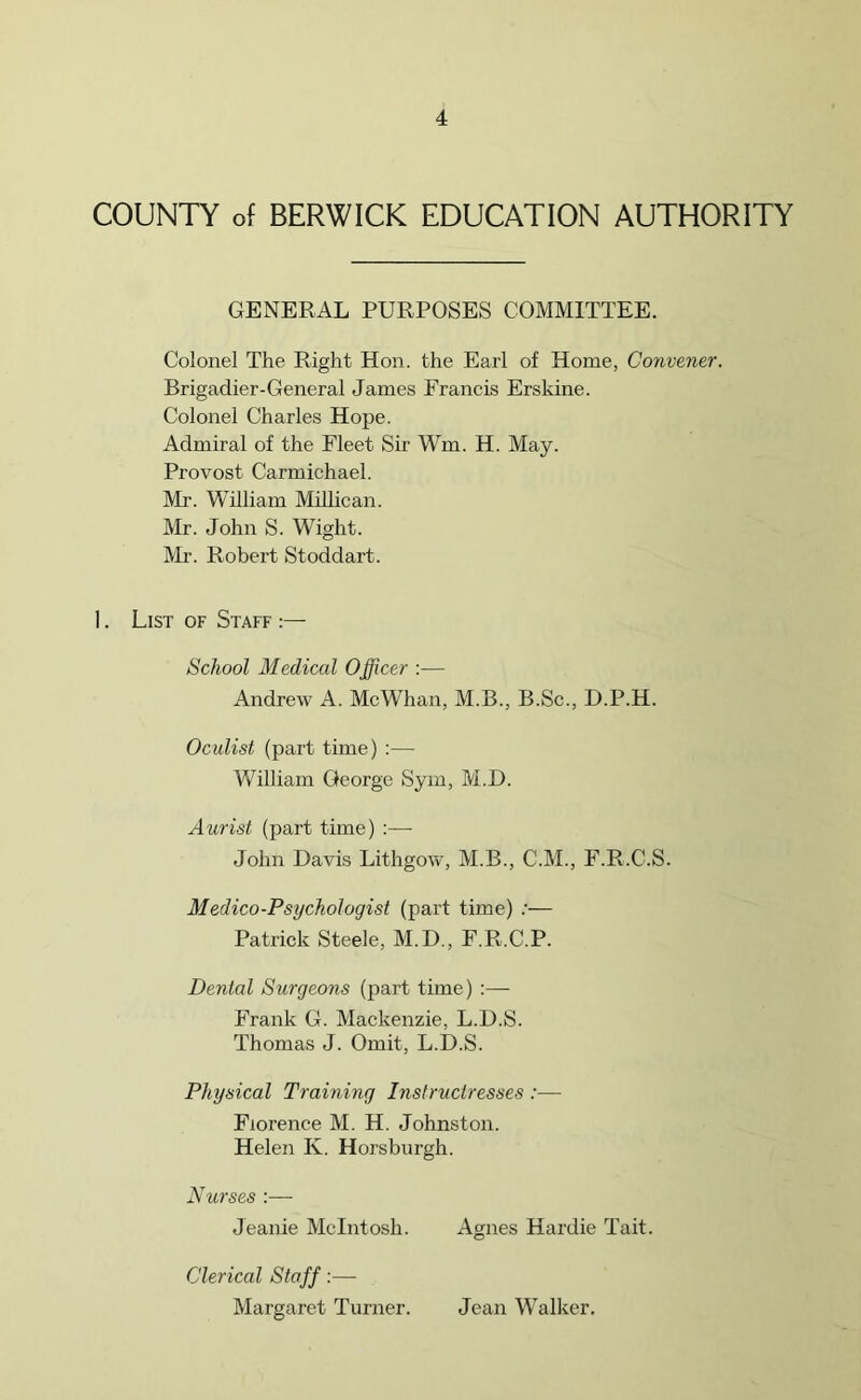 COUNTY of BERWICK EDUCATION AUTHORITY GENERAL PURPOSES COMMITTEE. Colonel The Right Hon. the Earl of Home, Convener. Brigadier-General James Francis Erskine. Colonel Charles Hope. Admiral of the Fleet Sir Wm. H. May. Provost Carmichael. Mr. William Millican. Mr. John S. Wight. Mr. Robert Stoddart. 1. List of Staff ;— School Medical Officer :— Andrew A. Me Whan, M.B., B.Sc., D.P.H. Oculist (part time) — William George Sym, M.D. Aurist (part time) :— John Davis Lithgow, M.B., C.M., F.R.C.S. Medico-Psychologist (part time) :— Patrick Steele, M.D., F.R.C.P. Denial Surgeons (part time) :— Frank G. Mackenzie, L.D.S. Thomas J. Omit, L.D.S. Physical Training Instructresses :— Florence M. H. Johnston. Helen K. Horsbnrgh. Nurses :— Jeanie McIntosh. Agnes Hardie Tait. Clerical Staff:— Margaret Turner. Jean Walker.