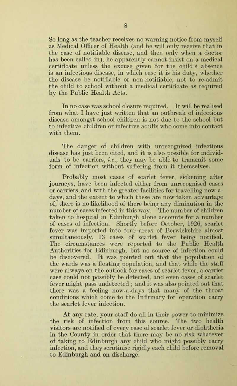 So long as the teacher receives no warning notice from myself as Medical Officer of Health (and he will only receive that in the case of notifiable disease, and then only when a doctor has been called in), he apparently cannot insist on a medical certificate unless the excuse given for the child’s absence is an infectious disease, in which case it is his duty, whether the disease be notifiable or non-notifiable, not to re-admit the child to school without a medical certificate as required by the Public Health Acts. In no case was school closure required. It will be realised from what I have just written that an outbreak of infectious disease amongst school children is not due to the school but to infective children or infective adults who come into contact with them. The danger of children with unrecognized infectious disease has just been cited, and it is also possible for individ- uals to be carriers, i.e., they may be able to transmit some form of infection without suffering from it themselves. Probably most cases of scarlet fever, sickening after journeys, have been infected either from unrecognised cases or carriers, and with the greater facilities for travelling now-a- days, and the extent to which these are now taken advantage of, there is no likelihood of there being any diminution in the number of cases infected in this way. The number of children taken to hospital in Edinburgh alone accounts for a number of cases of infection. Shortly before October, 1926, scarlet fever was imported into four areas of Berwickshire almost simultaneously, 13 cases of scarlet fever being notified. The circumstances were reported to the Public Health Authorities for Edinburgh, but no source of infection could be discovered. It was pointed out that the population of the wards was a floating population, and that while the staff were always on the outlook for cases of scarlet fever, a carrier case could not possibly be detected, and even cases of scarlet fever might pass undetected ; and it was also pointed out that there was a feeling now-a-days that many of the throat conditions which come to the Infirmary for operation carry the scarlet fever infection. At any rate, your staff do all in their power to minimize the risk of infection from this source. The two health visitors are notified of every case of scarlet fever or diphtheria in the County in order that there may be no risk whatever of taking to Edinburgh any child who might possibly carry infection, and they scrutinise rigidly each child before removal to Edinburgh and on discharge.
