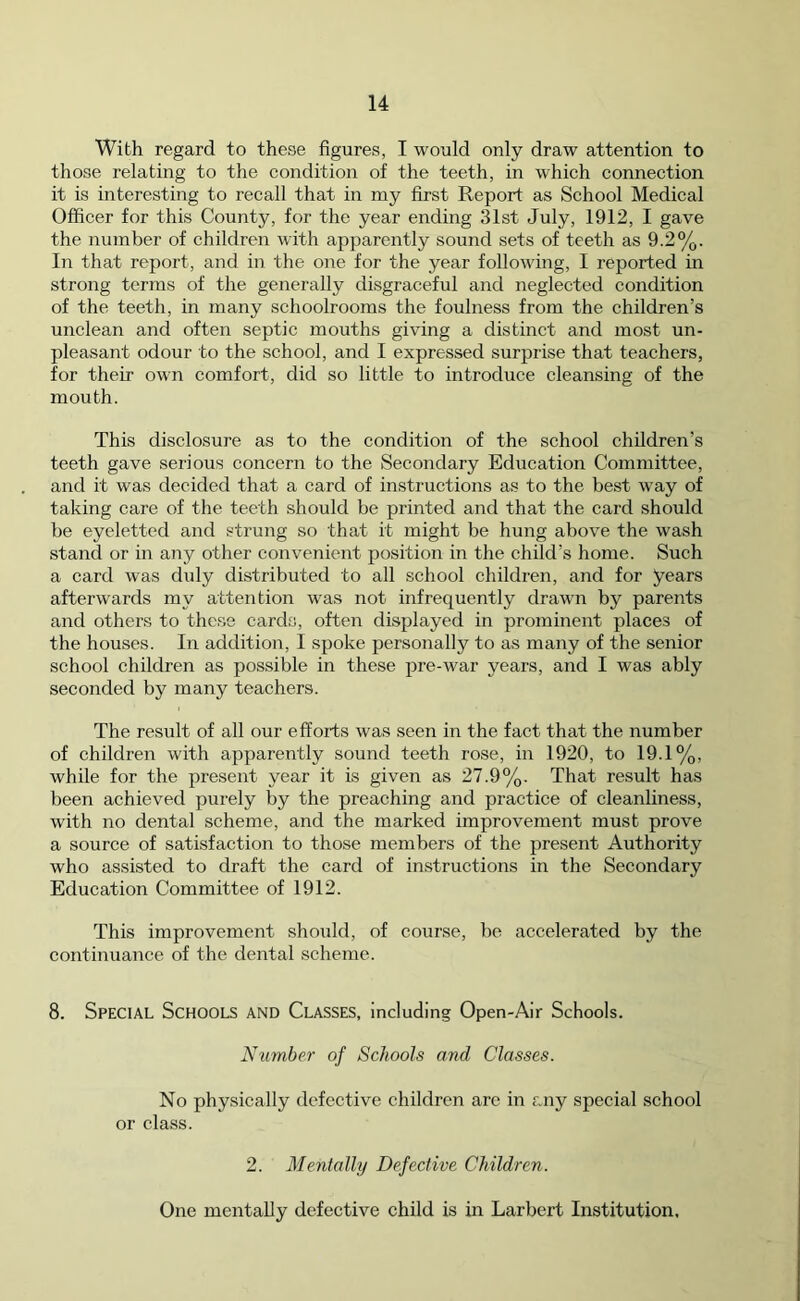 With regard to these figures, I would only draw attention to those relating to the condition of the teeth, in which connection it is interesting to recall that in my first Report as School Medical Officer for this County, for the year ending 31st July, 1912, I gave the number of children with apparently sound sets of teeth as 9.2%. In that report, and in the one for the year following, I reported in strong terms of the generally disgraceful and neglected condition of the teeth, in many schoolrooms the foulness from the children’s unclean and often septic mouths giving a distinct and most un- pleasant odour to the school, and I expressed surprise that teachers, for their own comfort, did so little to introduce cleansing of the mouth. This disclosure as to the condition of the school children’s teeth gave serious concern to the Secondary Education Committee, and it was decided that a card of instructions as to the best way of taking care of the teeth should be printed and that the card should be eyeletted and strung so that it might be hung above the wash stand or in any other convenient position in the child’s home. Such a card was duly distributed to all school children, and for years afterwards my attention was not infrequently drawn by parents and others to these cards, often displayed in prominent places of the houses. In addition, I spoke personally to as many of the senior school children as possible in these pre-war years, and I was ably seconded by many teachers. The result of all our efforts was seen in the fact that the number of children with apparently sound teeth rose, in 1920, to 19.1%, while for the present year it is given as 27.9%. That result has been achieved purely by the preaching and practice of cleanliness, with no dental scheme, and the marked improvement must prove a source of satisfaction to those members of the present Authority who assisted to draft the card of instructions in the Secondary Education Committee of 1912. This improvement should, of course, be accelerated by the continuance of the dental scheme. 8. Special Schools and Classes, including Open-Air Schools. Number of Schools and Classes. No physically defective children arc in any special school or class. 2. Mentally Defective Children. One mentally defective child is in Larbert Institution,
