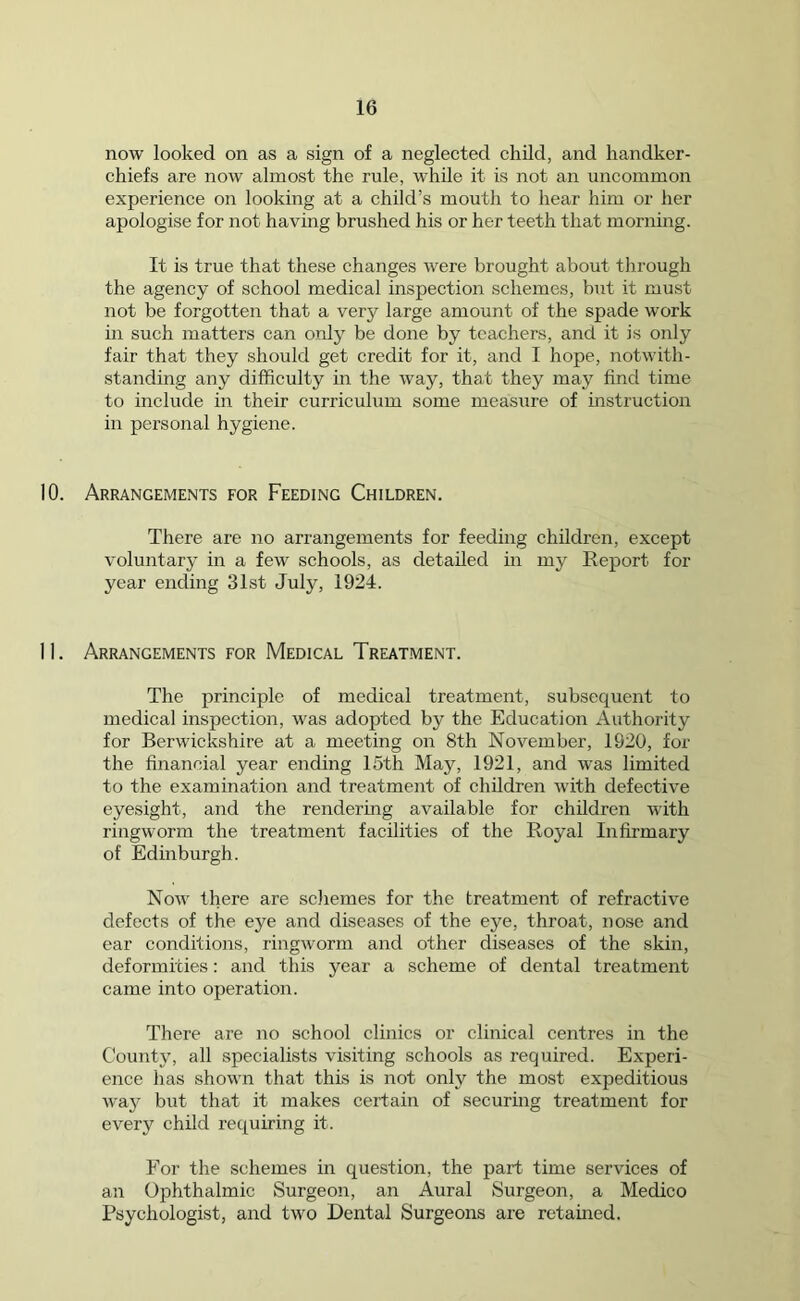 now looked on as a sign of a neglected child, and handker- chiefs are now almost the rule, while it is not an uncommon experience on looking at a child’s mouth to hear him or her apologise for not having brushed his or her teeth that morning. It is true that these changes were brought about through the agency of school medical inspection schemes, but it must not be forgotten that a very large amount of the spade work in such matters can only be done by teachers, and it is only fair that they should get credit for it, and I hope, notwith- standing any difficulty in the way, that they may find time to include in their curriculum some measure of instruction in personal hygiene. 10. Arrangements for Feeding Children. There are no arrangements for feeding children, except voluntary in a few schools, as detailed in my Report for year ending 31st July, 1924. 11. Arrangements for Medical Treatment. The principle of medical treatment, subsequent to medical inspection, was adopted by the Education Authority for Berwickshire at a meeting on 8th November, 1920, for the financial year ending 15th May, 1921, and wras limited to the examination and treatment of children with defective eyesight, and the rendering available for children with ringworm the treatment facilities of the Royal Infirmary of Edinburgh. Now there are schemes for the treatment of refractive defects of the eye and diseases of the eye, throat, nose and ear conditions, ringworm and other diseases of the skin, deformities: and this year a scheme of dental treatment came into operation. There are no school clinics or clinical centres in the County, all specialists visiting schools as required. Experi- ence has shown that this is not only the most expeditious wa3r but that it makes certain of securing treatment for every child requiring it. For the schemes in question, the part time services of an Ophthalmic Surgeon, an Aural Surgeon, a Medico Psychologist, and two Dental Surgeons are retained.