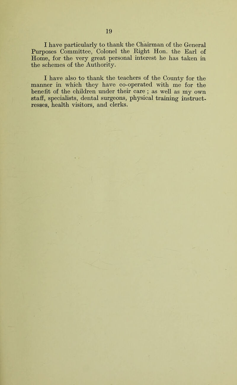 I have particularly to thank the Chairman of the General Purposes Committee, Colonel the Right Hon. the Earl of Home, for the very great personal interest he has taken in the schemes of the Authority. I have also to thank the teachers of the County for the manner in which they have co-operated with me for the benefit of the children under their care ; as well as my own staff, specialists, dental surgeons, physical training instruct- resses, health visitors, and clerks.