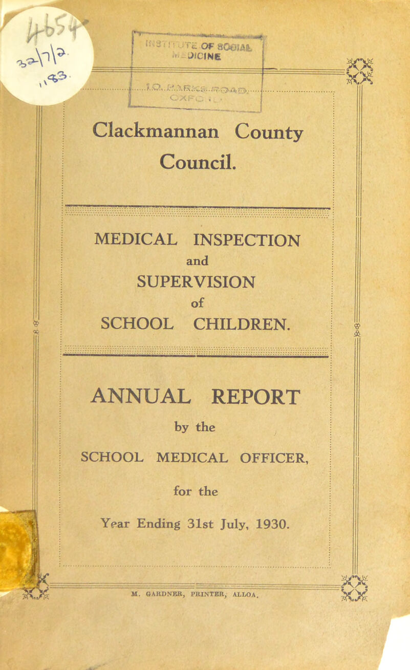 -■‘Wh^riLauu of aoejaiJ- i JIC1N6 . <. .O v. L*. R :.t. :r>.. CXFC • Clackmannan County Council. MEDICAL INSPECTION and SUPERVISION of SCHOOL CHILDREN. ANNUAL REPORT by the SCHOOL MEDICAL OFFICER, for the Year Ending 31st July, 1930. M. GAKDNER, PKINTER, ALLOA. »<Q