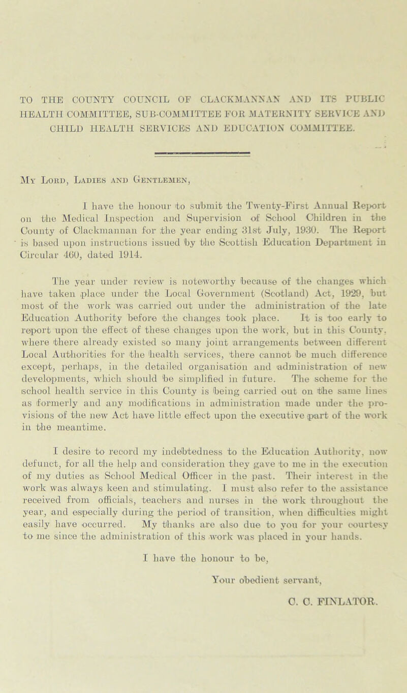 TO THE COUNTY COUNCIL OF CLACKMANNAN AND ITS PUBLIC HEALTH COMMITTEE, SUB COMM ITTEE FOll MATERNITY SERVICE AND CHILD HEALTH SERVICES AND EDUCATION COMMITTEE. My Lord, Ladies and Gentlemen, I have the honour 'to submit the Twenty-First Annual Report on the Medical Inspection and Supervision of School Children in the County of Clackmannan for the year ending 31st July, 1930. The Report is based upon instructions issued by the Scottish Education Department iu Circular 400, dated 1914. The year under review is noteworthy because of the changes which have taken place under the Local Government (Scotland) Act, 1929, but most of the work was carried out under the administration of the late Education Authority before the changes took place. It is too early to report upon the effect of these changes upon the work, but in this County, where there already existed so many joint arrangements between different Local Authorities for the health services, there cannot be much difference except, perhaps, in the detailed organisation and administration of new developments, which should be simplified in future. The scheme for the school health service in this County is being carried out on the same lines as formerly and any modifications in administration made under the pro- visions of the new Act have little effect upon the executive part of the work in the meantime. I desire to record my indebtedness to the Education Authority, now defunct, for all the help and consideration they gave to me in the execution of my duties as School Medical Officer in the past. Their interest in the work was always keen and stimulating. I must also refer to the assistance received from officials, teachers and nurses in the work throughout the year, and especially during the period of transition, when difficulties might easily have occurred. My thanks are also due to you for your courtesy to me since the administration of this work was placed in your hands. I have the honour to be. Your obedient servant, 0. C. FINLATOR,