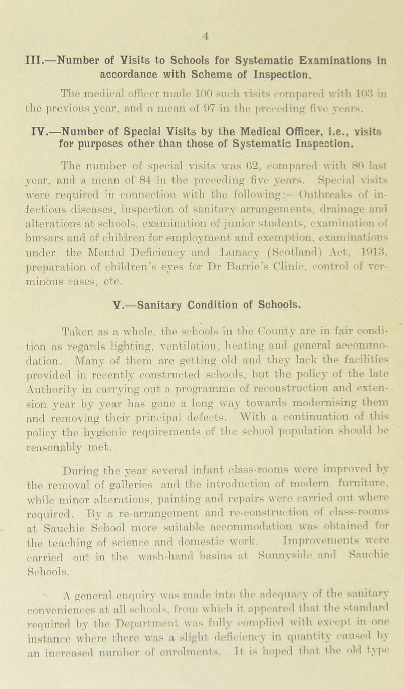 III.—Number of Visits to Schools for Systematic Examinations in accordance with Scheme of Inspection. The medical officer made 100 such visits compared with 103 in the previous year, and a mean of 07 in the preceding five years. IV.—Number of Special Visits by the Medical Officer, i.e., visits for purposes other than those of Systematic Inspection. The number of special visits was 02, compared with 80 last year, and a mean of 84 in the preceding five years. Special visits were required in connection with the following:—Outbreaks of in- fectious diseases, inspection of sanitary arrangements, drainage and alterations at schools, examination of junior students, examination of bursars and of children for employment and exemption, examinations under the Mental Deficiency and Lunacy (Scotland) Act, 1013. preparation of children’s eyes for Dr Barrie’s Clinic, control of ver- minous cases, etc. V.—Sanitary Condition of Schools. Taken as a whole, the schools in the County are in fair condi- tion as regards lighting, ventilation heating and general accommo- dation. Many of them are getting old and they lack the facilities provided in recently constructed schools, but the policy of the late Authority in carrying out a programme of reconstruction and exten- sion year by year has gone a long way towards modernising them and removing their principal defects. With a continuation of this policy the hygienic requirements of the school popidation should be reasonably met. During the year several infant class-rooms were improved by the removal of galleries and the introduction of modern furniture, while minor alterations, painting and repairs were carried out where required. By a re-arrangement and re-construction of class-rooms at Rauchie School more suitable accommodation was obtained for the teaching of science and domestic work. Improvements were carried out in the wash-hand basins at Sunnyside and Rauchie Rchools. A general enquiry was made into the adequacy of the sanitary conveniences at all schools, from which it appeared that the standard required by the Department was fully complied with except in one instance where there was a slight deficiency in quantity caused by an increased number of enrolments. It is hoped that the old t\pc