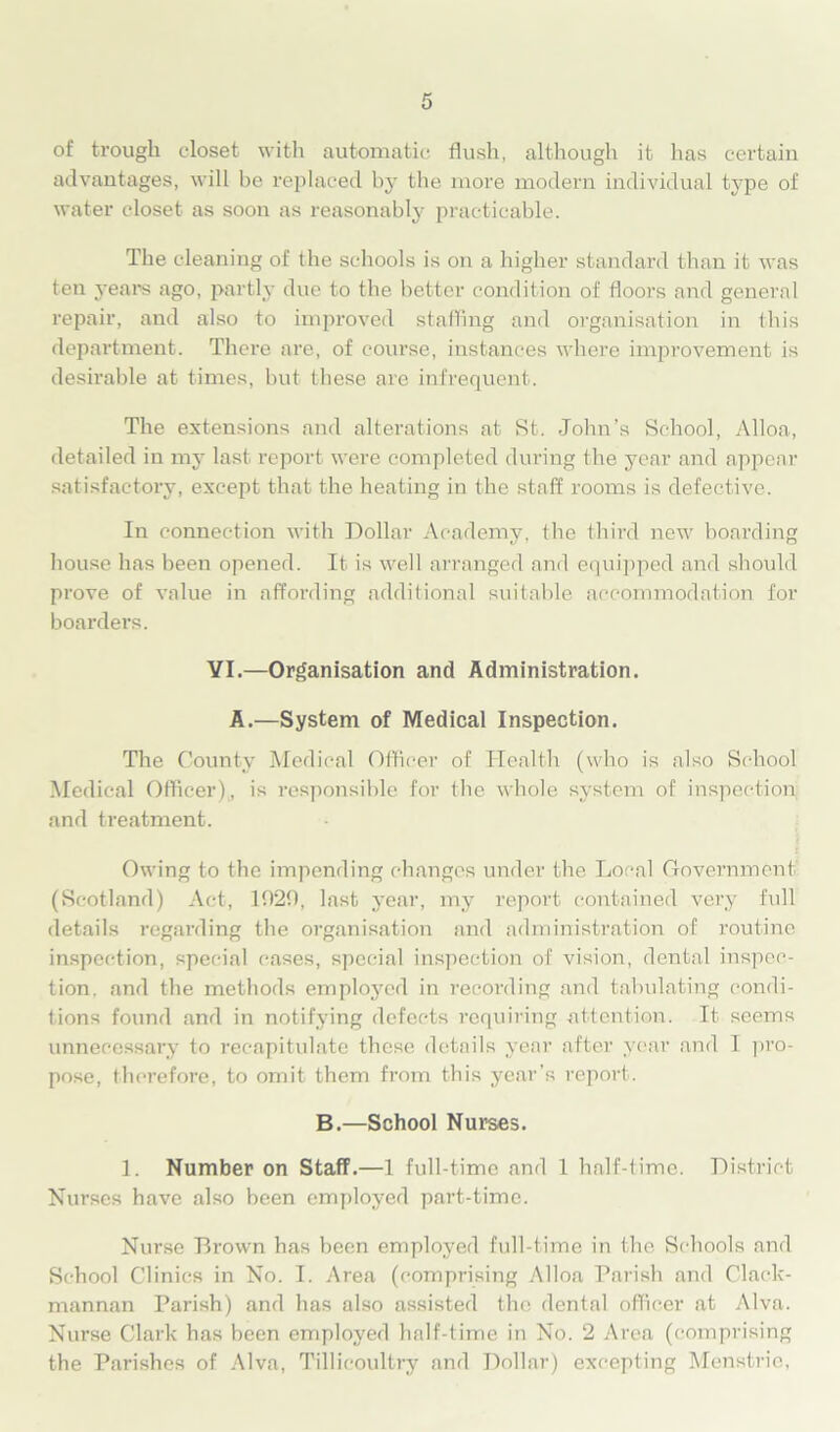 of trough closet with automatic flush, although it has certain advantages, will be replaced by the more modern individual type of water closet as soon as reasonably practicable. The cleaning of the schools is on a higher standard than it was ten years ago, partly due to the better condition of doors and general repair, and also to improved staffing and organisation in this department. There are, of course, instances where improvement is desirable at times, but these are infrequent. The extensions and alterations at St. John’s School, Alloa, detailed in my last report were completed during the year and appear satisfactory, except that the heating in the staff rooms is defective. In connection with Dollar Academy, the third new boarding house has been opened. It is well arranged and equipped and should prove of value in affording additional suitable accommodation for boarders. VI.—Organisation and Administration. A.—System of Medical Inspection. The County Medical Officer of Health (who is also School Medical Officer), is responsible for the whole system of inspection and treatment. Owing to the impending changes under the Local Government (Scotland) Act, 1020, last year, my report contained very full details regarding the organisation and administration of routine inspection, special cases, special inspection of vision, dental inspec- tion. and the methods employed in recording and tabulating condi- tions found and in notifying defects requiring attention. It seems unnecessary to recapitulate these details year after year and 1 pro- pose, therefore, to omit them from this year’s report. B.—School Nurses. 1. Number on Staff.—1 full-time and 1 half-time. District Nurses have also been employed part-time. Nurse Brown has been employed full-time in the Schools and School Clinics in No. I. Area (comprising Alloa Parish and Clack- mannan Parish) and has also assisted the dental officer at Alva. Nurse Clark has been employed half-time in No. 2 Area (comprising the Parishes of Alva, Tillicoultry and Dollar) excepting Menstrie,