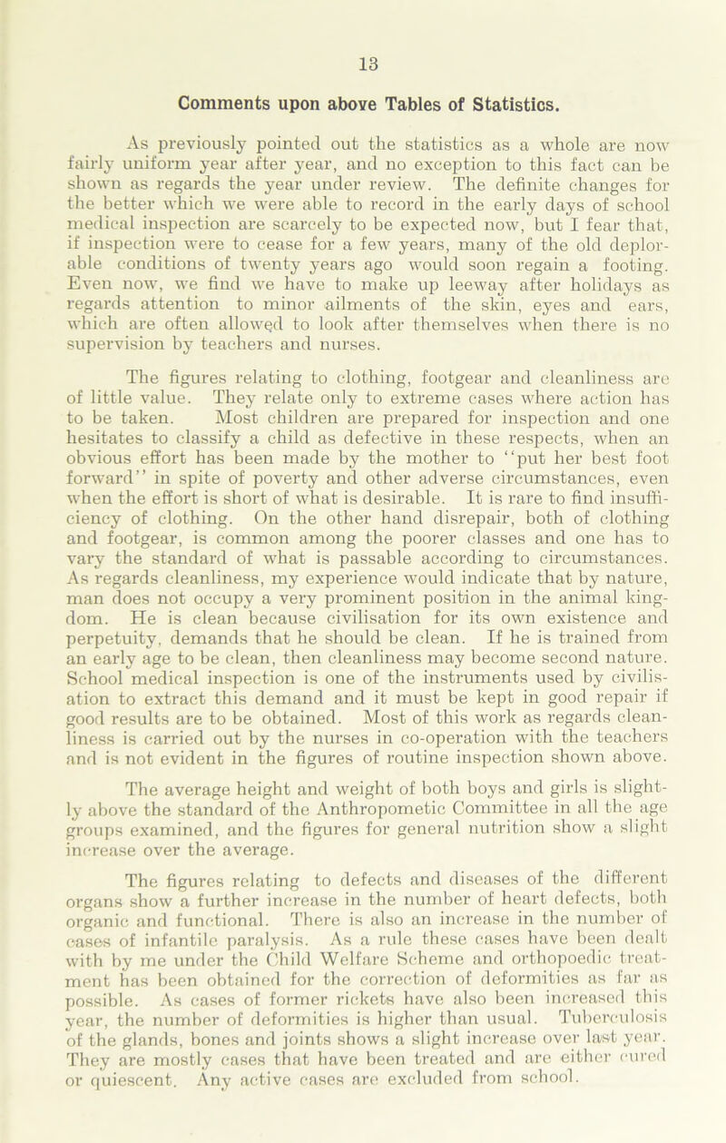 Comments upon above Tables of Statistics. As previously pointed out the statistics as a whole are now fairly uniform year after year, and no exception to this fact can be shown as regards the year under review. The definite changes for the better which we were able to record in the early days of school medical inspection are scarcely to be expected now, but I fear that, if inspection were to cease for a few years, many of the old deplor- able conditions of twenty years ago would soon regain a footing. Even now, we find we have to make up leeway after holidays as regards attention to minor ailments of the skin, eyes and ears, which are often allowed to look after themselves when there is no supervision by teachers and nurses. The figures relating to clothing, footgear and cleanliness are of little value. They relate only to extreme cases where action has to be taken. Most children are prepared for inspection and one hesitates to classify a child as defective in these respects, when an obvious effort has been made by the mother to “put her best foot forward’’ in spite of poverty and other adverse circumstances, even when the effort is short of what is desirable. It is rare to find insuffi- ciency of clothing. On the other hand disrepair, both of clothing and footgear, is common among the poorer classes and one has to vary the standard of what is passable according to circumstances. As regards cleanliness, my experience would indicate that by nature, man does not occupy a very prominent position in the animal king- dom. He is clean because civilisation for its own existence and perpetuity, demands that he should be clean. If he is trained from an early age to be clean, then cleanliness may become second nature. School medical inspection is one of the instruments used by civilis- ation to extract this demand and it must be kept in good repair if good results are to be obtained. Most of this work as regards clean- liness is carried out by the nurses in co-operation with the teachers and is not evident in the figures of routine inspection shown above. The average height and weight of both boys and girls is slight- ly above the standard of the Anthropometic Committee in all the age groups examined, and the figures for general nutrition show a slight increase over the average. The figures relating to defects and diseases of the different organs show a further increase in the number of heart defects, both organic and functional. There is also an increase in the number of oases of infantile paralysis. As a rule these cases have been dealt with by me under the Child Welfare Scheme and orthopoedic treat- ment has been obtained for the correction of deformities as far as possible. As eases of former rickets have also been increased this year, the number of deformities is higher than usual. Tuberculosis of the glands, bones and joints shows a slight increase over last year. They are mostly cases that have been treated and are either cured or quiescent. Any active cases are excluded from school.