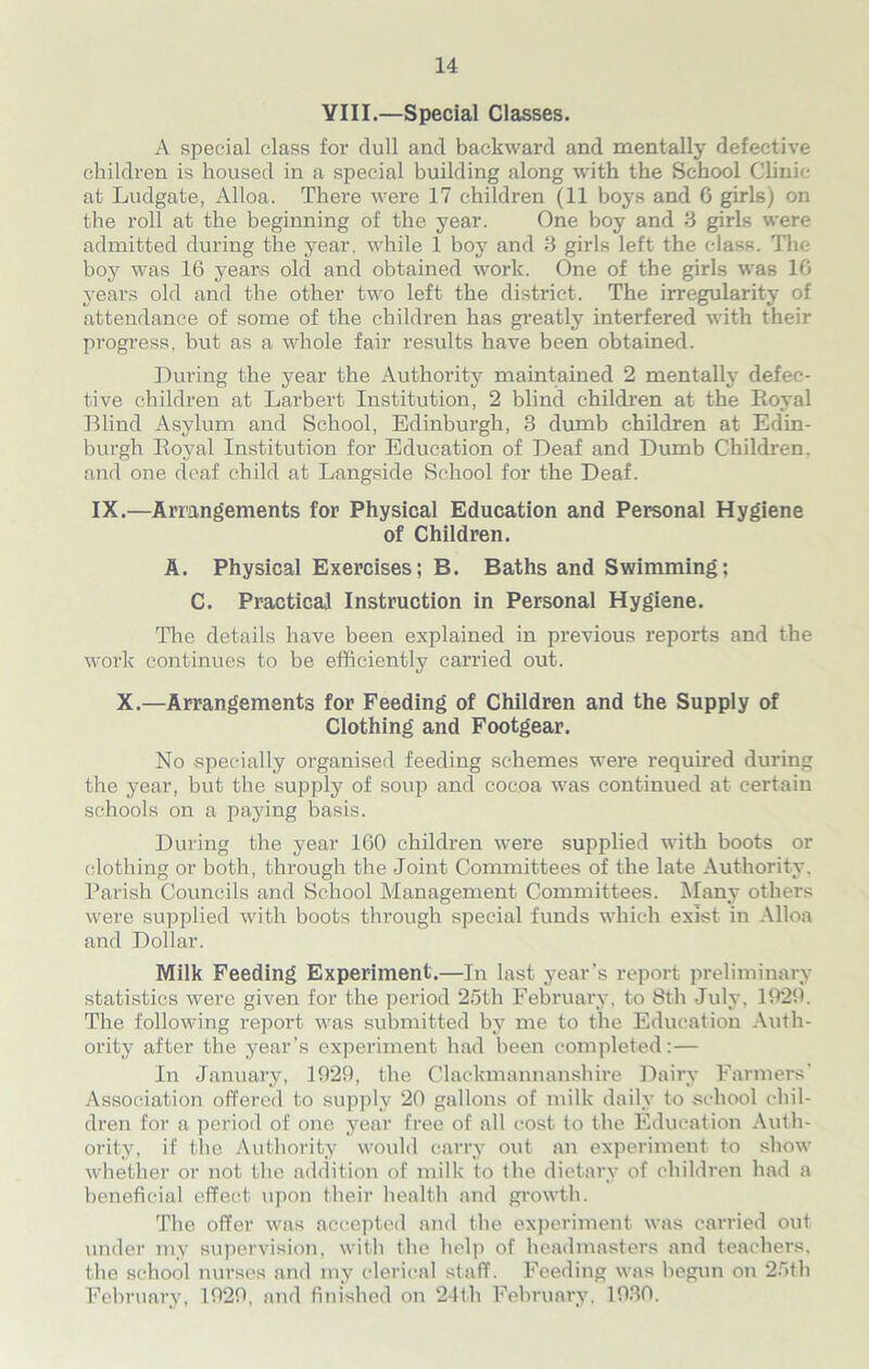 VIII.—Special Classes. A special class for dull and backward and mentally defective children is housed in a special building along with the School Clinic at Ludgate, Alloa. There were 17 children (11 boys and 6 girls) on the roll at the beginning of the year. One boy and 3 girls were admitted during the year, while 1 boy and 3 girls left the class. The boy was 16 years old and obtained work. One of the girls was 16 years old and the other two left the district. The irregularity of attendance of some of the children has greatly interfered with their progress, but as a whole fair results have been obtained. During the year the Authority maintained 2 mentally defec- tive children at Larbert Institution, 2 blind children at the Royal Blind Asylum and School, Edinburgh, 3 dumb children at Edin- burgh Royal Institution for Education of Deaf and Dumb Children, and one deaf child at Langside School for the Deaf. IX.—Arrangements for Physical Education and Personal Hygiene of Children. A. Physical Exercises; B. Baths and Swimming; C. Practical Instruction in Personal Hygiene. The details have been explained in previous reports and the work continues to be efficiently carried out. X.—Arrangements for Feeding of Children and the Supply of Clothing and Footgear. No specially organised feeding schemes were required during the year, but the supply of soup and cocoa was continued at certain schools on a paying basis. During the year 160 children were supplied with boots or clothing or both, through the Joint Committees of the late Authority. Parish Councils and School Management Committees. Many others were supplied with boots through special funds which exist in Alloa and Dollar. Milk Feeding Experiment.—In last year’s report preliminary statistics were given for the period 25th February, to 8th July, 1929. The following report was submitted by me to the Education Auth- ority after the year’s experiment had been completed:— In January, 1929, the Clackmannanshire Dairy Farmers' Association offered to supply 20 gallons of milk daily to school chil- dren for a period of one year free of all cost to the Education Auth- ority, if the Authority would carry out an experiment to show whether or not the addition of milk to the dietary of children had a beneficial effect upon their health and growth. The offer was accepted and the experiment was carried out under my supervision, with the help of headmasters and teachers, the school nurses and my clerical staff. Feeding was begun on 25th February, 1929, and finished on 24th February. 1930.