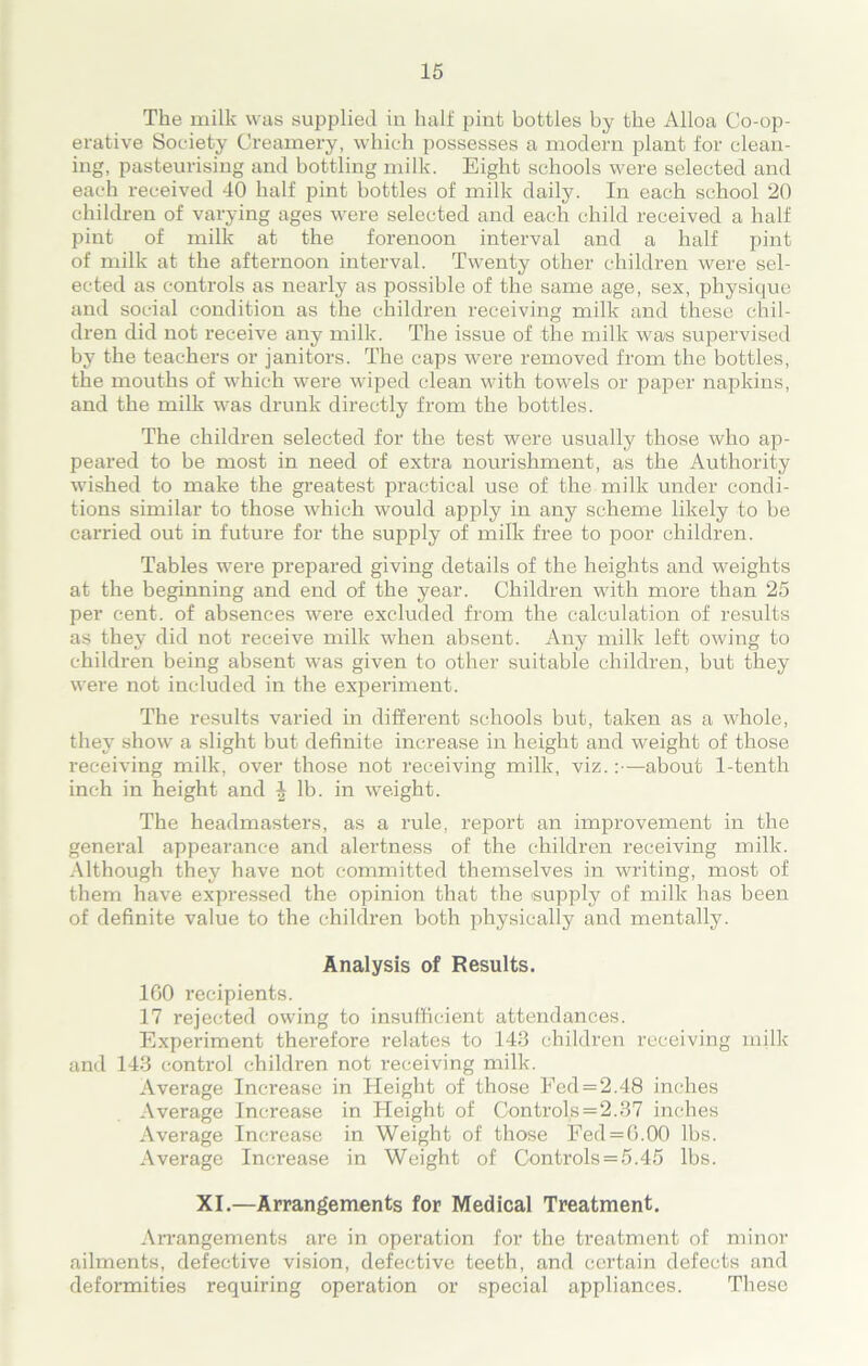 The milk was supplied in half pint bottles by the Alloa Co-op- erative Society Creamery, which possesses a modern plant for clean- ing, pasteurising and bottling milk. Eight schools were selected and each received 40 half pint bottles of milk daily. In each school 20 children of varying ages were selected and each child received a half pint of milk at the forenoon interval and a half pint of milk at the afternoon interval. Twenty other children were sel- ected as controls as nearly as possible of the same age, sex, physique and social condition as the children receiving milk and these chil- dren did not receive any milk. The issue of the milk was supervised by the teachers or janitors. The caps were removed from the bottles, the mouths of which were wiped clean with towels or paper napkins, and the milk was drunk directly from the bottles. The children selected for the test were usually those who ap- peared to be most in need of extra nourishment, as the Authority wished to make the greatest practical use of the milk under condi- tions similar to those which would apply in any scheme likely to be carried out in future for the supply of milk free to poor children. Tables were prepared giving details of the heights and weights at the beginning and end of the year. Children with more than 25 per cent, of absences were excluded from the calculation of results as they did not receive milk when absent. Any milk left owing to children being absent was given to other suitable children, but they were not included in the experiment. The resrdts varied in different schools but, taken as a whole, they show a slight but definite increase in height and weight of those receiving milk, over those not receiving milk, viz.:—about 1-tenth inch in height and J lb. in weight. The headmasters, as a rule, report an improvement in the general appearance and alertness of the children receiving milk. Although they have not committed themselves in writing, most of them have expressed the opinion that the supply of milk has been of definite value to the children both physically and mentally. Analysis of Results. 160 recipients. 17 rejected owing to insufficient attendances. Experiment therefore relates to 143 children receiving milk and 143 control children not receiving milk. Average Increase in Height of those Fed = 2.48 inches Average Increase in Height of Controls = 2.37 inches Average Increase in Weight of those Fed = 6.00 lbs. Average Increase in Weight of Controls = 5.45 lbs. XI.—Arrangements for Medical Treatment. Arrangements are in operation for the treatment of minor ailments, defective vision, defective teeth, and certain defects and deformities requiring operation or special appliances. These