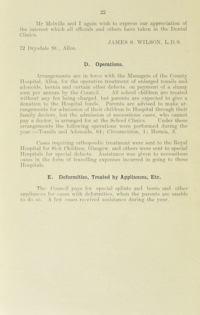 Mr Melville and I again wish to express our appreciation of the interest which all officials and others have taken in the Dental Clinics. JAMES S. WILSON, L.D.S. 72 Drysdale St., Alloa. D. Operations. Arrangements are in force with the Managers of the County Hospital, Alloa, for the operative treatment of enlarged tonsils and- adenoids, hernia and certain other defects, on payment of a slump sum per annum by the Council. All school children are treated without any fee being charged, but parents are expected to give a donation to the Hospital funds. Parents are advised to make ar- rangements for admission of their children to Hospital through their family doctors, but the admission of necessitous cases, who cannot pay a doctor, is arranged for at the School Clinics. Under these arrangements the following operations were performed during the year:—Tonsils and Adenoids, 64; Circumcision, 1; Hernia, 3. Cases requiring orthopoedic treatment were sent to the Royal Hospital for Sick Children, Glasgow, and others were sent to special Hospitals for special defects. Assistance was given to necessitous cases in the form of travelling expenses incurred in going to these Hospitals. E. Deformities, Treated by Appliances, Etc. The Council pays for special splints and boots and other appliances for cases with deformities, when the parents are unable to do so. A few cases received assistance during the year.
