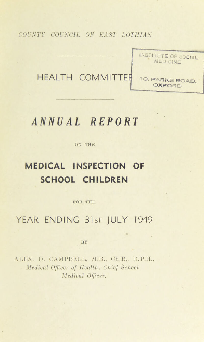 COUNTY COUNCIL OF FAST LOTHIAN INL. i ITU i £ OF (J JCIAL MEDICINE HEALTH COMMITTEE 1 O parks roao, OXFORD ANNUAL REPORT ON THE MEDICAL INSPECTION OF SCHOOL CHILDREN FOR THE YEAR ENDING 31st JULY 1949 BY ALEX. I). CAMPBELL, M.B.. Ch.B.. D.P.1L. Medical Officer of Health: Chief School Medical Officer.